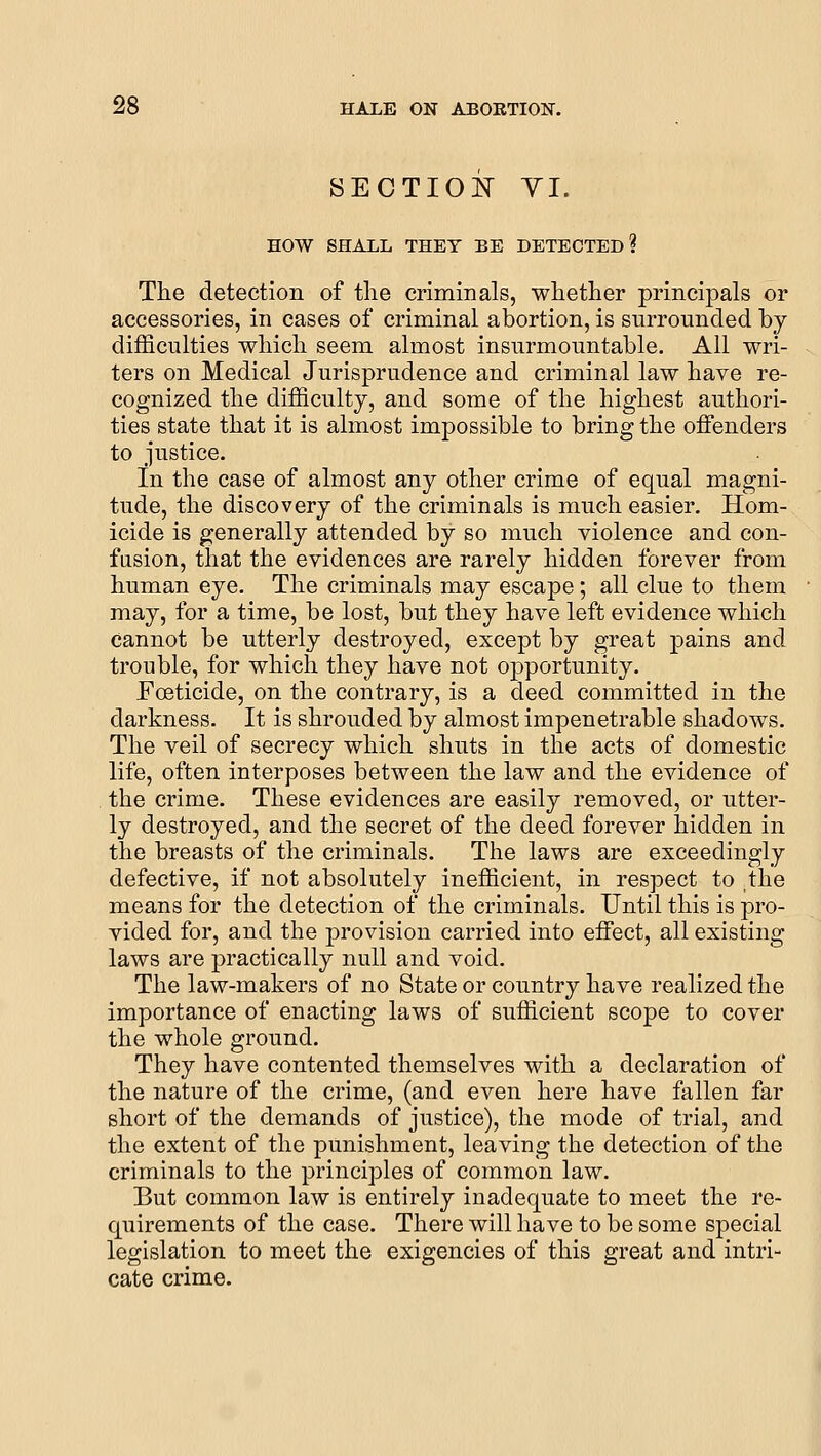 SECTION YI. HOW SHALL THEY BE DETECTED? The detection of tlie criminals, whether principals or accessories, in cases of criminal abortion, is surrounded by difficulties which seem almost insurmountable. All wri- ters on Medical Jurisprudence and criminal law have re- cognized the difficulty, and some of the highest authori- ties state that it is almost impossible to bring the offenders to justice. In the case of almost any other crime of equal magni- tude, the discovery of the criminals is much easier. Hom- icide is generally attended by so much violence and con- fasion, that the evidences are rarely hidden forever from human eye. The criminals may escape; all clue to them may, for a time, be lost, but they have left evidence which cannot be utterly destroyed, except by great pains and trouble, for which they have not opportunity. Foeticide, on the contrary, is a deed committed in the darkness. It is shrouded by almost impenetrable shadows. The veil of secrecy which shuts in the acts of domestic life, often interposes between the law and the evidence of the crime. These evidences are easily removed, or utter- ly destroyed, and the secret of the deed forever hidden in the breasts of the criminals. The laws are exceedingly defective, if not absolutely inefficient, in respect to the means for the detection of the criminals. Until this is pro- vided for, and the provision carried into effect, all existing laws are practically null and void. The law-makers of no State or country have realized the importance of enacting laws of sufficient scope to cover the whole ground. They have contented themselves with a declaration of the nature of the crime, (and even here have fallen far short of the demands of justice), the mode of trial, and the extent of the punishment, leaving the detection of the criminals to the principles of common law. But common law is entirely inadequate to meet the re- quirements of the case. There will have to be some special legislation to meet the exigencies of this great and intri- cate crime.