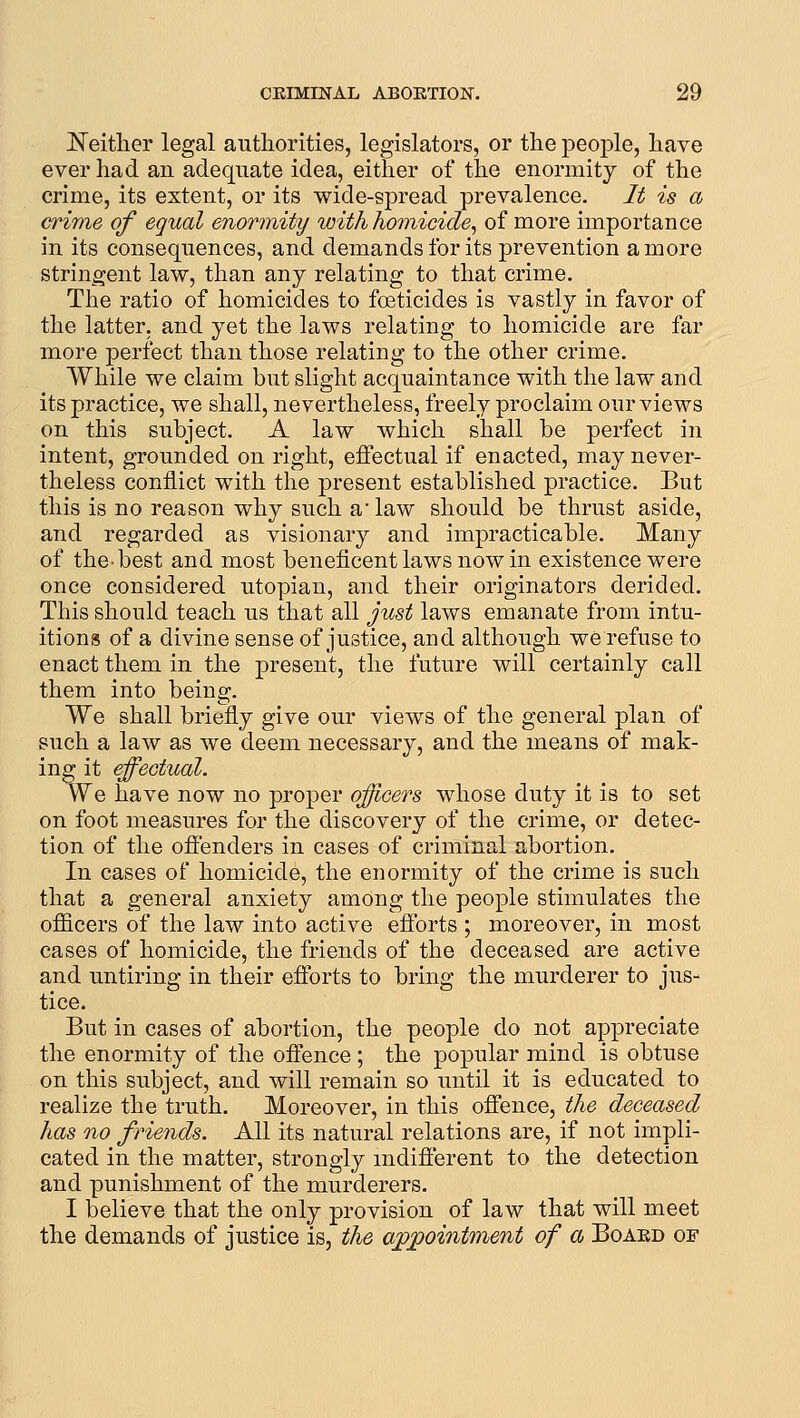 l^eitlier legal authorities, legislators, or the people, have ever had an adequate idea, either of the enormity of the crime, its extent, or its wide-spread prevalence. It is a crime of equal enormity with homicide, of more importance in its consequences, and demands for its prevention a more stringent law, than any relating to that crime. Tlie ratio of homicides to foeticides is vastly in favor of the latter, and yet the laws relating to homicide are far more perfect than those relating to the other crime. While we claim but slight acquaintance with the law and its practice, we shall, nevertheless, freely proclaim our views on this subject. A law which shall be perfect in intent, grounded on right, effectual if enacted, may never- theless conflict with the present established practice. But this is no reason why such a law should be thrust aside, and regarded as visionary and impracticable. Many of the-best and most beneficent laws now in existence were once considered Utopian, and their originators derided. This should teach us that all just laws emanate from intu- itions of a divine sense of justice, and although we refuse to enact them in the present, the future will certainly call them into being. We shall briefly give our views of the general plan of such a law as we deem necessary, and the means of mak- ing it effectual. We have now no proper officers whose duty it is to set on foot measures for the discovery of the crime, or detec- tion of the offenders in cases of criminal abortion. In cases of homicide, the enormity of the crime is such that a general anxiety among the people stimulates the officers of the law into active efforts ; moreover, in most cases of homicide, the friends of the deceased are active and untiring in their efforts to bring the murderer to jus- tice. But in cases of abortion, the people do not appreciate the enormity of the offence ; the popular mind is obtuse on this subject, and will remain so until it is educated to realize the truth. Moreover, in this offence, the deceased has no friends. All its natural relations are, if not impli- cated in the matter, strongly mdifferent to the detection and punishment of the murderers. I believe that the only provision of law that will meet the demands of justice is, the appointment of a Boaed of