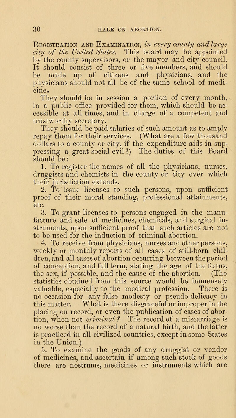 Registration and Examination, in every county and large city of the United States. This board may be appointed by the county supervisors, or the mayor and cit}' council. It should consist of three or five members, and should be made up of citizens and physicians, and the physicians should not all be of the same school of medi- cine. They should be in session a portion of every month, in a public office provided tor them, v^hich should be ac- cessible at all times, and in charge of a competent and trustworthy secretary. They should be paid salaries of such amount as to amply repay them for their services. (What are a few thousand dollars to a county or city, if the expenditure aids in sup- pressing a great social evil ?) The duties of this Board should be: 1. To register the names of all the physicians, nurses, druggists and chemists in the county or city over which their jurisdiction extends. 2. To issue licenses to such persons, upon sufficient proof of their moral standing, professional attainments, etc. 3. To grant licenses to persons engaged in the manu- facture and sale of medicines, chemicals, and surgical in- struments, upon sufficient proof that such articles are not to be used for the induction of criminal abortion. 4. To receive from ph^^-sicians, nurses and other persons, weekly or monthly reports of all cases of still-born chil- dren, and all cases of abortion occurring between the period of conception, and full term, stating the age of the foetus, the sex, if possible, and the cause of the abortion. (The statistics obtained from this source would be immensely valuable, especially to the medical profession. There is no occasion for any false modesty or pseudo-delicacy in this matter. What is there disgraceful or improper in the placing on record, or even the publication of cases of abor- tion, when not criminal f The record of a miscarriage is no worse than the record of a natural birth, and the latter is practiced in all civilized countries, except in some States in the Union.) 5. To examine the goods of any druggist or vendor of medicines, and ascertain if among such stock of goods there are nostrums, medicines or instruments which are