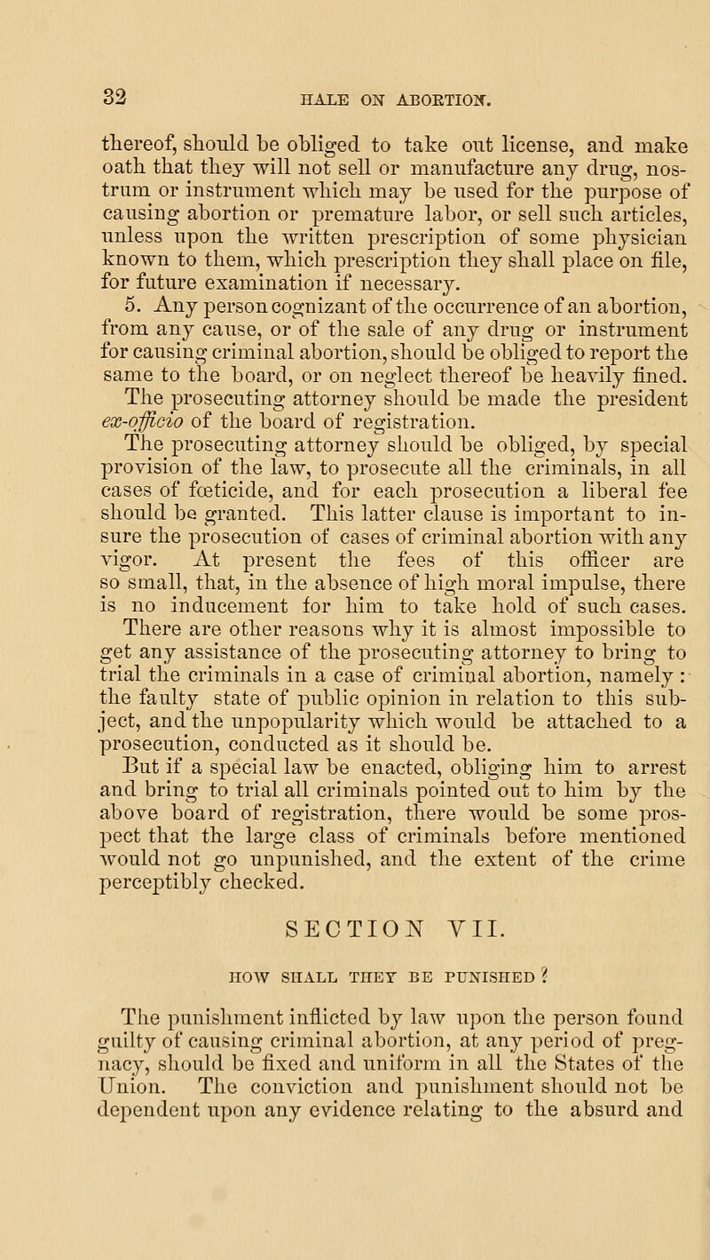 thereof, should be obliged to take out license, and make oath, that they will not sell or manufacture any drug, nos- trum or instrument which may be used for the purpose of causing abortion or premature labor, or sell such articles, unless upon the written prescription of some physician known to them, which prescription they shall place on file, for future examination if necessary. 5. Any person cognizant of the occurrence of an abortion, from any cause, or of the sale of any drug or instrument for causing criminal abortion, should be obliged to report the same to the board, or on neglect thereof be heavily fined. The prosecuting attorney sliould be made the president ex-officio of the board of registration. The prosecuting attorney should be obliged, by special provision of the law, to prosecute all the criminals, in all cases of fceticide, and for each prosecution a liberal fee should be granted. This latter clause is important to in- sure the prosecution of cases of criminal abortion with an}'- vigor. At present the fees of this oflicer are so small, that, in the absence of high moral impulse, there is no inducement for him to take hold of such cases. There are other reasons why it is almost impossible to get any assistance of the prosecuting attorney to bring to trial the criminals in a case of criminal abortion, namely : the faulty state of public opinion in relation to this sub- ject, and the unpopularity which would be attached to a prosecution, conducted as it should be. But if a special law be enacted, obliging him to arrest and bring to trial all criminals pointed out to him by the above board of registration, there would be some pros- pect that the large class of criminals before mentioned would not go unpunished, and the extent of the crime perceptibly checked. SECTION YII. HOW SHALL THEY BE PUNISHED ? The punisliment inflicted by law upon the person found guilty of causing criminal abortion, at any period of preg- nacy, should be fixed and uniform in all the States of the Union. The conviction and punishment should not be dependent upon any evidence relating to the absurd and