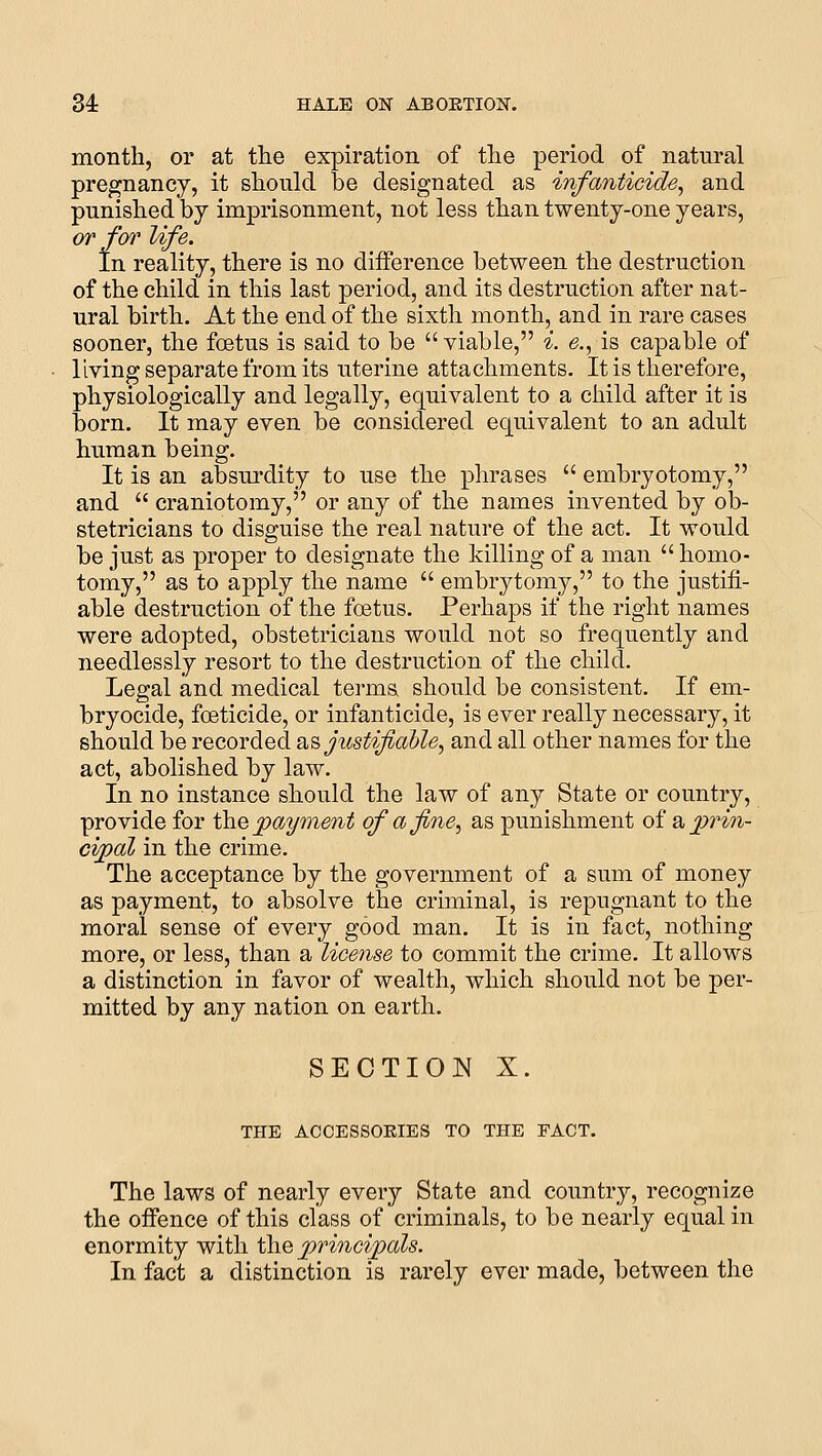 month, or at the expiration of the period of natural pregnancy, it should be designated as infanticide^ and punished by imprisonment, not less than twenty-one years, or for life. In reality, there is no difference between the destruction of the child in this last period, and its destruction after nat- ural birth. At the end of the sixth month, and in rare cases sooner, the foetus is said to be  viable, i. e., is capable of living separate from its uterine attachments. It is therefore, physiologically and legally, equivalent to a child after it is born. It may even be considered equivalent to an adult human being. It is an absurdity to use the phrases  embryotomy, and  craniotomy, or any of the names invented by ob- stetricians to disguise the real nature of the act. It would be just as proper to designate the killing of a man  homo- tomy, as to apply the name  embrytomy, to the justifi- able destruction of the foetus. Perhaps if the right names were adopted, obstetricians would not so frequently and needlessly resort to the destruction of the child. Legal and medical terms should be consistent. If em- bryocide, foeticide, or infanticide, is ever really necessary, it should be recorded 2i^ justifiable^ and all other names for the act, abolished by law. In no instance should the law of any State or country, provide for the payment of a fine, as punishment of a ^prin- cipal in the crime. The acceptance by the government of a sum of money as payment, to absolve the criminal, is repugnant to the moral sense of every good man. It is in fact, nothing more, or less, than a license to commit the crime. It allows a distinction in favor of wealth, which should not be per- mitted by any nation on earth. SECTION X. THE ACCESSOEIES TO THE FACT. The laws of nearly every State and country, recognize the offence of this class of criminals, to be nearly equal in enormity with the principals. In fact a distinction is rarely ever made, between the