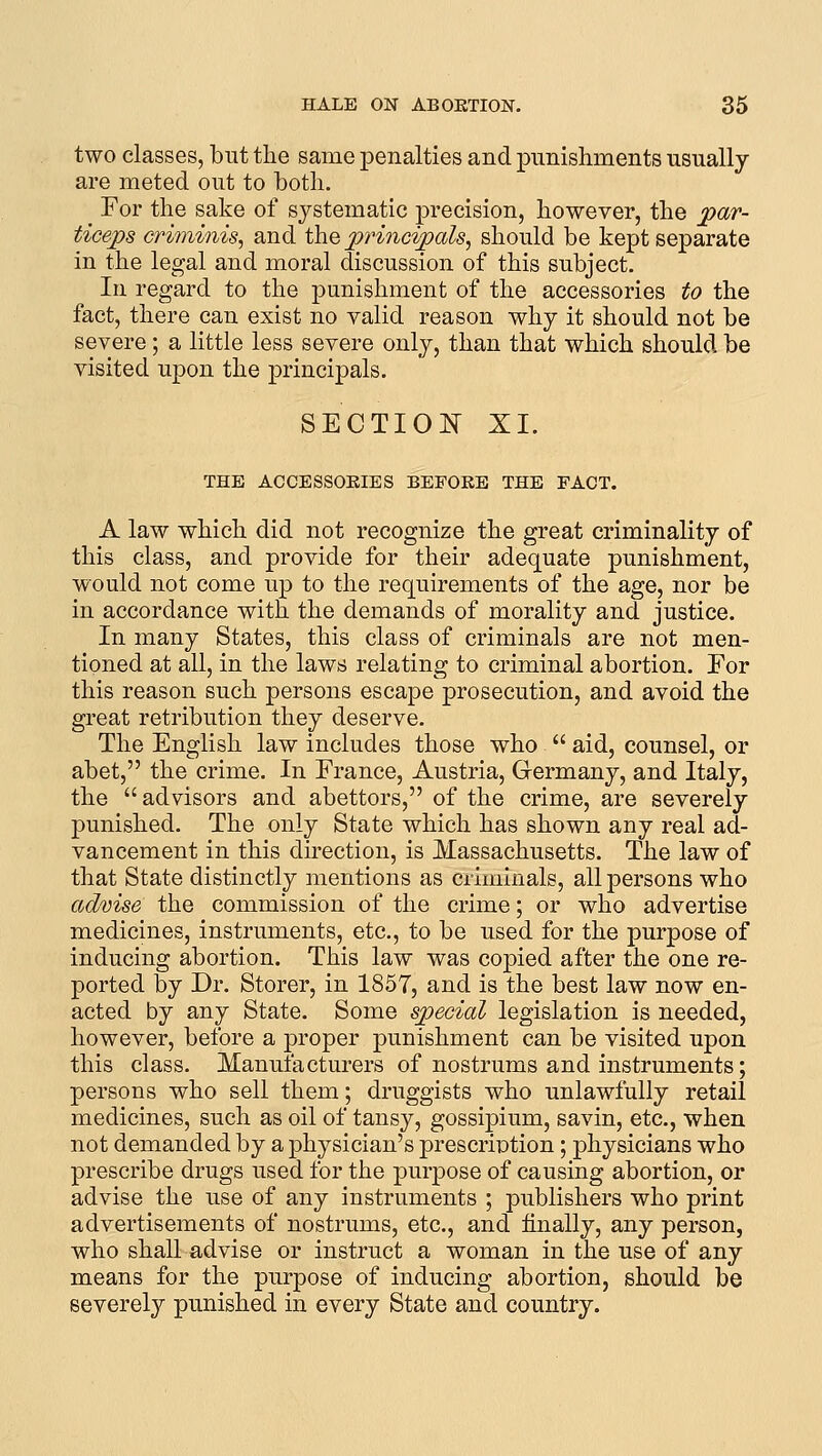 two classes, but the same penalties and punishments usually are meted out to botli. For the sake of systematic precision, however, the pav- ticeps criminis, and the pri^icipals, should be kept separate in the legal and moral discussion of this subject. In regard to the punishment of the accessories to the fact, there can exist no valid reason why it should not be severe; a little less severe only, than that which should be visited upon the j)rincipals. SECTIOlSr XI. THE ACCESSOEIES BEFORE THE PACT. A law which did not recognize the great criminality of this class, and provide for their adequate punishment, would not come up to the requirements of the age, nor be in accordance with the demands of morality and justice. In many States, this class of criminals are not men- tioned at all, in the laws relating to criminal abortion. For this reason such persons escape prosecution, and avoid the great retribution they deserve. The English law includes those who  aid, counsel, or abet, the crime. In France, Austria, Germany, and Italy, the advisors and abettors, of the crime, are severely punished. The only State which has shown any real ad- vancement in this direction, is Massachusetts. The law of that State distinctly mentions as criminals, all persons who advise the commission of the crime; or who advertise medicines, instruments, etc., to be used for the purpose of inducing abortion. This law was copied after the one re- ported by Dr. Storer, in 1857, and is the best law now en- acted by any State. Some special legislation is needed, however, before a proper punishment can be visited upon this class. Manufacturers of nostrums and instruments; persons who sell them; druggists who unlawfully retail medicines, such as oil of tansy, gossipium, savin, etc., when not demanded by a physician's prescriDtion; physicians who prescribe drugs used for the purpose of causing abortion, or advise the use of any instruments ; publishers who print advertisements of nostrums, etc., and finally, any person, who shall advise or instruct a woman in the use of any means for the purpose of inducing abortion, should be severely punished in every State and country.