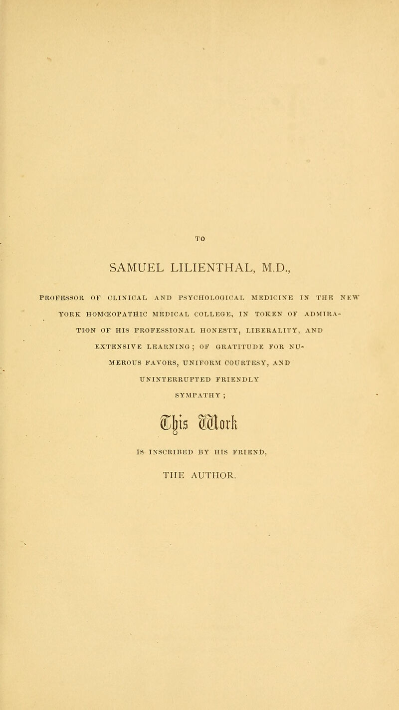 TO SAMUEL LILIENTHAL, M.D., PROFESSOR OF CLINICAL AND PSYCHOLOGICAL MEDICINE IN THE NEW YORK HOMOEOPATHIC MEDICAL COLLEGE, IN TOKEN OF ADMIRA- TION OF HIS PROFESSIONAL HONESTY, LIBERALITY, AND EXTENSIVE LEARNING; OF GRATITUDE FOR NU- MEROUS FAVORS, UNIFORM COURTESY, AND UNINTERRUPTED FRIENDLY SYMPATHY; IS INSCRIBED BY HIS FRIEND, THE AUTHOR.