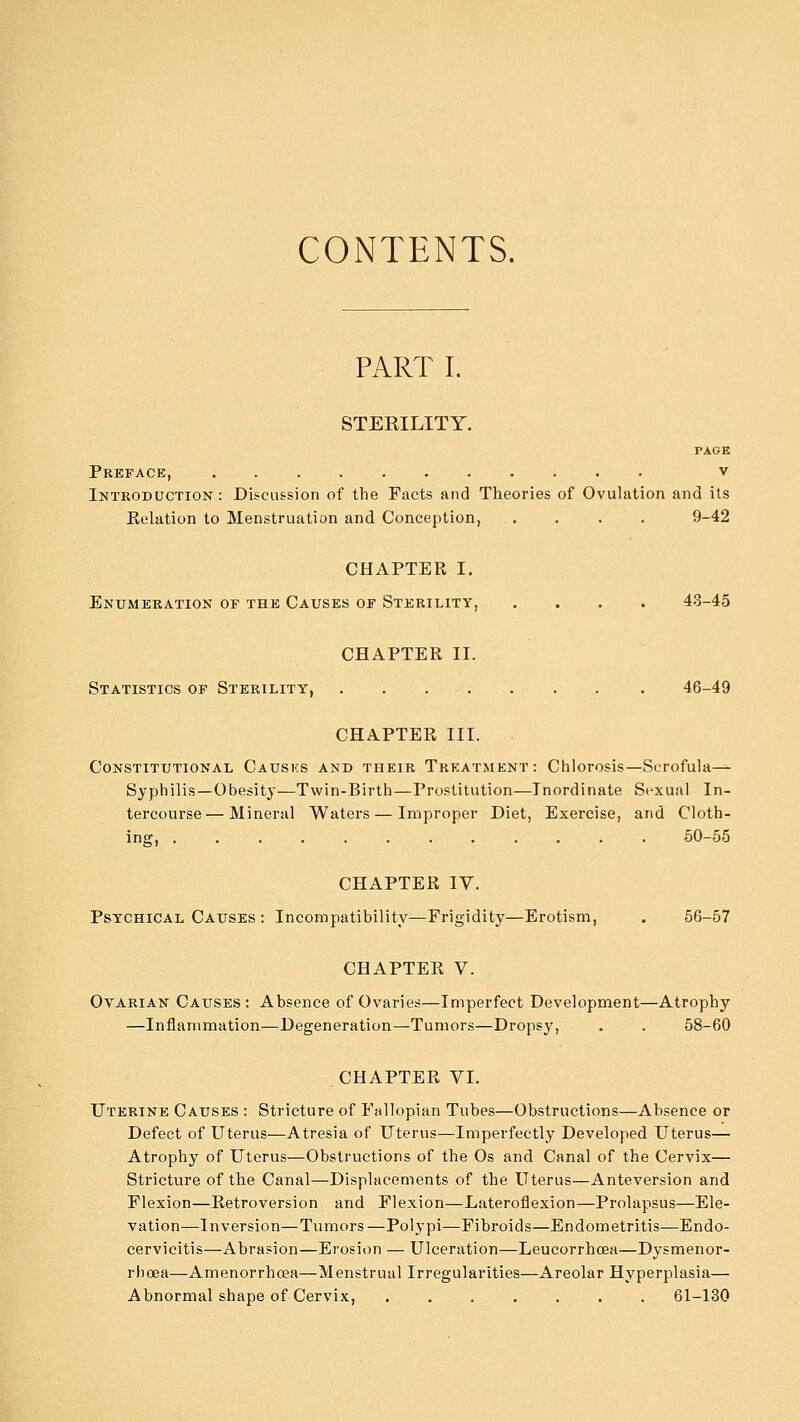 CONTENTS. PART I. STERILITY. PAGE Preface, v Introduction : Discussion of the Facts and Theories of Ovulation and its Eelation to Menstruation and Conception, .... 9-42 CHAPTER I. Enumeration of the Causes of Sterility, .... 43-45 CHAPTER II. Statistics of Sterility, . . . . . . . . 46-49 CHAPTER III. Constitutional Causks and their Treatment: Chlorosis—Scrofula— Syphilis—Obesity—Twin-Birth—Prostitution—Inordinate Sexual In- tercourse— Mineral Waters — Improper Diet, Exercise, and Cloth- ing, 50-55 CHAPTER IV. Psychical Causes : Incompatibility—Frigidity—Erotism, . 56-57 CHAPTER V. Ovarian Causes: Absence of Ovaries—Imperfect Development—Atrophy —Inflammation—Degeneration—Tumors—Dropsy, . . 58-60 CHAPTER VI. Uterine Causes : Stricture of Fallopian Tubes—Obstructions—Absence or Defect of Uterus—Atresia of Uterus—Imperfectly Developed Uterus— Atrophy of Uterus—Obstructions of the Os and Canal of the Cervix— Stricture of the Canal—Displacements of the Uterus—Anteversion and Flexion—Retroversion and Flexion—Lateroflexion—Prolapsus—Ele- vation—Inversion—Tumors—Polypi—Fibroids—Endometritis—Endo- cervicitis—Abrasion—Erosion — Ulceration—Leucorrhcea—Dysmenor- rhcea—Amenorrhcea—Menstrual Irregularities—Areolar Hyperplasia— Abnormal shape of Cervix, ....... 61-130