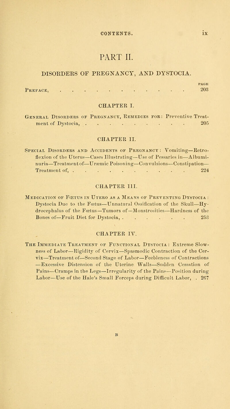 PART II. DISORDERS OF PREGNANCY, AND DYSTOCIA. PAGE Preface, 203 CHAPTER I. General Disorders of Pregnancy, Remedies for: Preventive Treat- ment of Dystocia, ......... 205 CHAPTER II. Special Disorders and Accidents of Pregnancy: Vomiting—Retro- flexion of the Uterus—Cases Illustrating—Use of Pessaries in—Albumi- nuria—Treatment of—Uraamic Poisoning—Convulsions—Constipation— Treatment of, 224 CHAPTER III. Medication of Fcettjs in Utero as a Means of Preventing Dystocia : Dystocia Due to the Foetus—Unnatural Ossification of the Skull—Hy- drocephalus of the Foetus—Tumors of—Monstrosities—Hardness of the Bones of—Fruit Diet for Dystocia, ...... 253 CHAPTER IV. The Immediate Treatment of Functional Dystocia : Extreme Slow- ness of Labor—Rigidity of Cervix—Spasmodic Contraction of the Cer- vix—Treatment of—Second Stage of Labor—Feebleness of Contractions —Excessive Distension of the Uterine Walls—Sudden Cessation of Pains—Cramps in the Legs—Irregularity of the Pain?—Position during Labor—Use of the Hale's Small Forceps during Difficult Labor, . 267