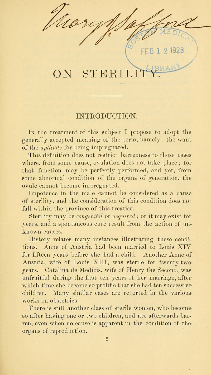 FEB 1 2 1923 ON STERILIT INTRODUCTION. In the treatment of this subject I propose to adopt the generally accepted meaning of the term, namely: the want of the aptitude for being impregnated. This definition does not restrict barrenness to those cases where, from some cause, ovulation does not take place; for that function may be perfectly performed, and yet, from some abnormal condition of the organs of generation, the ovule cannot become impregnated. Impotence in the male cannot be considered as a cause of sterility, and the consideration of this condition does not fall within the province of this treatise. Sterility may be congenital or acquired; or it may exist for years, and a spontaneous cure result from the action of un- known causes. History relates many instances illustrating these condi- tions. Anne of Austria had been married to Louis XIV for fifteen years before she had a child. Another Anne of Austria, wife of Louis XIII, was sterile for twenty-two years. Catalina de Medicis, wife of Henry the Second, was unfruitful during the first ten years of her marriage, after which time she became so prolific that she had ten successive children. Many similar cases are reported in the various- works on obstetrics. There is still another class of sterile women, who become- so after having one or two children, and are afterwards bar- ren, even when no cause is apparent in the condition of the organs of reproduction. 2