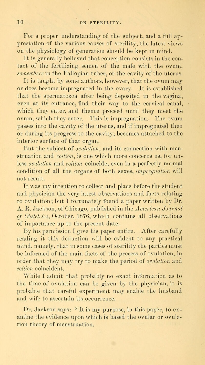 For a proper understanding of the subject, and a full ap- preciation of the various causes of sterility, the latest views on the physiology of generation should be kept in mind. It is generally believed that conception consists in the con- tact of the fertilizing semen of the male with the ovum, somewhere in the Fallopian tubes, or the cavity of the uterus. It is taught by some authors, however, that the ovum may or does become impregnated in the ovary. It is established that the spermatozoa after being deposited in the vagina, even at its entrance, find their way to the cervical canal, which they enter, and thence proceed until they meet the ovum, which they enter. This is impregnation. The ovum passes into the cavity of the uterus, and if impregnated then or during its progress to the cavity, becomes attached to the interior surface of that organ. But the subject of ovulation, and its connection with men- struation and coition, is one which more concerns us, for un- less ovulation and coition coincide, even in a perfectly normal condition of all the organs of both sexes, impregnation will not result. It was my intention to collect and place before the student and physician the very latest observations and facts relating to ovulation; but I fortunately found a paper written by Dr. A. E. Jackson, of Chicago, published in the American Journal of Obstetrics, October, 1876, which contains all observations of importance up to the present date. By his permission I give his paper entire. After carefully reading it this deduction will be evident to any practical mind, namely, that in some cases of sterility the parties must be informed of the main facts of the process of ovulation, in order that they may try to make the period of ovulation and coition coincident. While I admit that probably no exact information as to the time of ovulation can be given by the physician, it is probable that careful experiment may enable the husband and w7ife to ascertain its occurrence. Dr. Jackson says:  It is my purpose, in this paper, to ex- amine the evidence upon which is based the ovular or ovula- tion theory of menstruation.