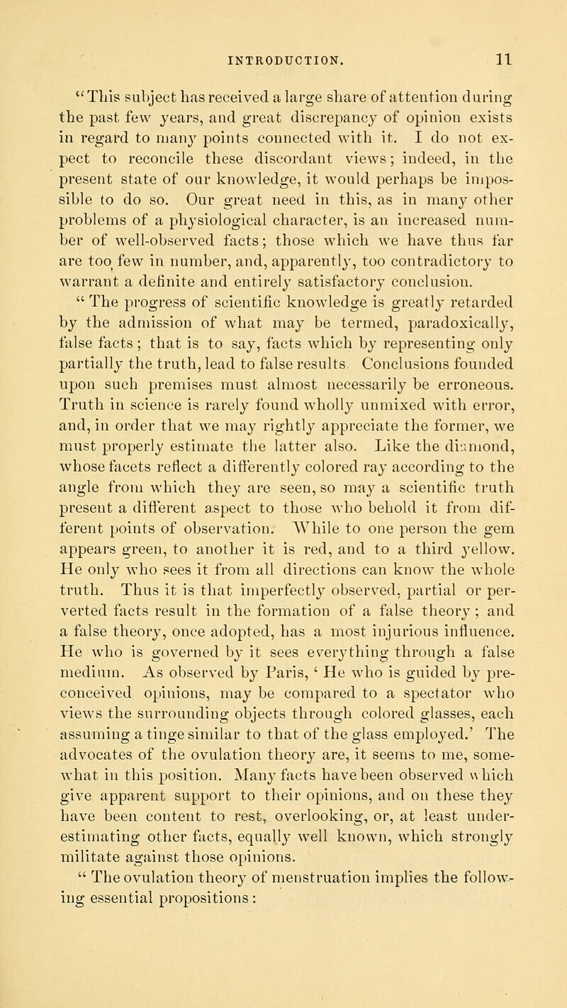 This subject has received a large share of attention during the past few years, and great discrepancy of opinion exists in regard to many points connected with it. I do not ex- pect to reconcile these discordant views; indeed, in the present state of our knowledge, it would perhaps be impos- sible to do so. Our great need in this, as in many other problems of a physiological character, is an increased num- ber of well-observed facts; those which we have thus far are too( few in number, and, apparently, too contradictory to warrant a definite and entirely satisfactory conclusion.  The progress of scientific knowledge is greatly retarded by the admission of what may be termed, paradoxically, false facts; that is to say, facts which by representing only partially the truth, lead to false results. Conclusions founded upon such premises must almost necessarily be erroneous. Truth in science is rarely found wholly unmixed with error, and, in order that we may rightly appreciate the former, we must properly estimate the latter also. Like the diamond, whose facets reflect a differently colored ray according to the angle from which they are seen, so may a scientific truth present a different aspect to those who behold it from dif- ferent points of observation. While to one person the gem appears green, to another it is red, and to a third yellow. He only who sees it from all directions can know the whole truth. Thus it is that imperfectly observed, partial or per- verted facts result in the formation of a false theory ; and a false theory, once adopted, has a most injurious influence. He who is governed by it sees everything through a false medium. As observed by Paris, ' He who is guided by pre- conceived opinions, may be compared to a spectator who views the surrounding objects through colored glasses, each assuming a tinge similar to that of the glass employed.' The advocates of the ovulation theory are, it seems to me, some- what in this position. Many facts have been observed which give apparent support to their opinions, and on these they have been content to rest, overlooking, or, at least under- estimating other facts, equally well known, which strongly militate against those opinions.  The ovulation theoiw of menstruation implies the follow- ing essential propositions: