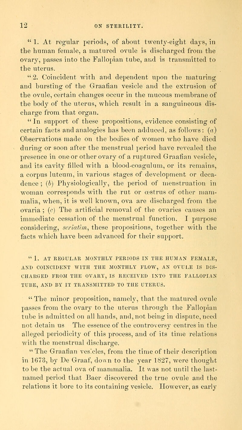 1. At regular periods, of about twenty-eight days, in the human female, a matured ovule is discharged from the ovary, passes into the Fallopian tube, and is transmitted to the uterus.  2. Coincident with and dependent upon the maturing and bursting of the Graafian vesicle and the extrusion of the ovule, certain changes occur in the mucous membrane of the body of the uterus, which result in a sanguineous dis- charge from that organ. In support of these propositions, evidence consisting of certain facts and analogies has been adduced, as follows: (a) Observations made on the bodies of women who have died during or soon after the menstrual period have revealed the presence in one or other ovary of a ruptured Graafian vesicle, and its cavity filled with a blood-coagulum, or its remains, a corpus luteum, in various stages of development or deca- dence ; (b) Physiologically, the period of menstruation in woman corresponds with the rut or oestrus of other mam- malia, when, it is well known, ova are discharged from the ovaria ; (<?) The artificial removal of the ovaries causes an immediate cessation of the menstrual function. I purpose considering, seriatim, these propositions, together with the facts which have been advanced for their support. 1. AT REGULAR MONTHLY PERIODS IN THE HUMAN FEMALE, AND COINCIDENT WITH THE MONTHLY FLOW, AN OVULE IS DIS- CHARGED FROM THE OVARY, IS RECEIVED INTO THE FALLOPIAN TUBE, AND BY IT TRANSMITTED TO THE UTERUS.  The minor proposition, namely, that the matured ovule passes from the ovary to the uterus through the Fallopian tube is admitted on all hands, and, not being in dispute, need not detain us The essence of the controversy centres in the alleged periodicity of this process, and of its time relations with the menstrual discharge.  The Graafian vesicles, from the time of their description in 1673, by De Graaf, down to the year 1827, were thought to be the actual ova of mammalia. It was not until the last- named period that Baer discovered the true ovule and the relations it bore to its containing vesicle. However, as early