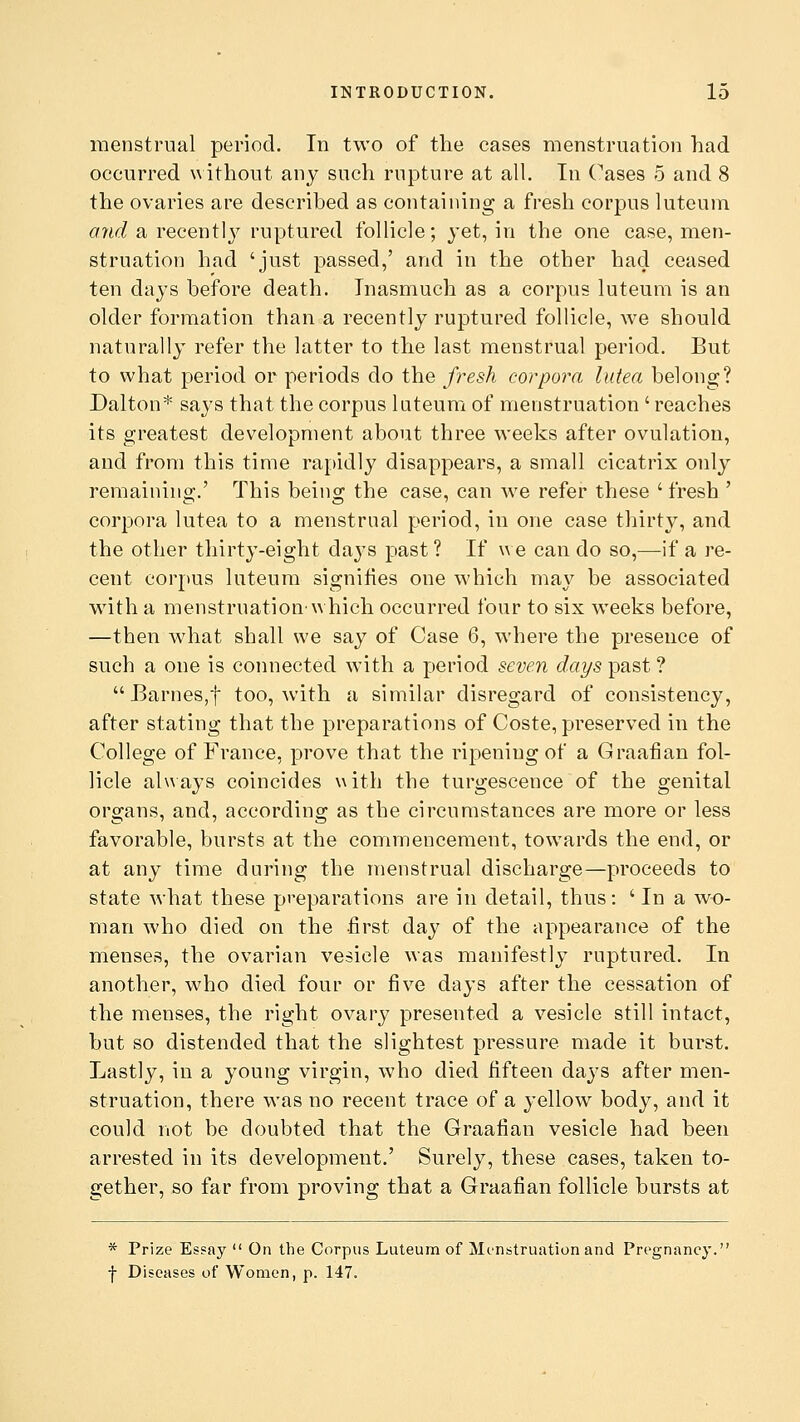 menstrual period. In two of the cases menstruation had occurred without any such rupture at all. In Cases 5 and 8 the ovaries are described as containing a fresh corpus luteum. and a recentty ruptured follicle; yet, in the one case, men- struation had 'just passed,' and in the other had ceased ten days before death. Inasmuch as a corpus luteum is an older formation than a recently ruptured follicle, we should naturally refer the latter to the last menstrual period. But to what period or periods do the fresh corpora lutea belong? Dalton* says that the corpus luteum of menstruation ' reaches its greatest development about three weeks after ovulation, and from this time rapidly disappears, a small cicatrix only remaining.' This being the case, can we refer these ' fresh ' corpora lutea to a menstrual period, in one case thirty, and the other thirty-eight daj's past? If we can do so,—if a re- cent corpus luteum signifies one which may be associated with a menstruation'which occurred four to six weeks before, —then what shall we say of Case 6, where the presence of such a one is connected with a period seven days past ?  Barnes,f too, with a similar disregard of consistency, after stating that the preparations of Coste, preserved in the College of France, prove that the ripening of a Graafian fol- licle always coincides with the turgescence of the genital organs, and, according as the circumstances are more or less favorable, bursts at the commencement, towards the end, or at any time during the menstrual discharge—proceeds to state what these preparations are in detail, thus: ' In a wo- man who died on the first day of the appearance of the menses, the ovarian vesicle was manifestly ruptured. In another, who died four or five days after the cessation of the menses, the right ovary presented a vesicle still intact, but so distended that the slightest pressure made it burst. Lastly, in a young virgin, who died fifteen days after men- struation, there was no recent trace of a yellow body, and it could not be doubted that the Graafian vesicle had been arrested in its development.' Surely, these cases, taken to- gether, so far from proving that a Graafian follicle bursts at * Prize Essay  On the Corpus Luteum of Menstruation and Pregnancy. -j- Diseases of Women, p. 147.