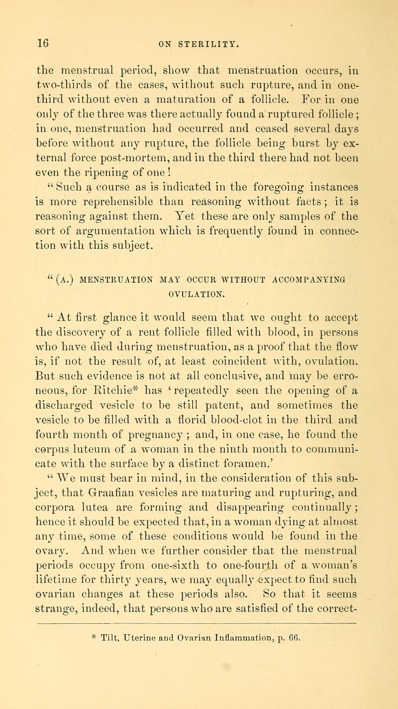 the menstrual period, show that menstruation occurs, in two-thirds of the cases, without such rapture, and in one- third without even a maturation of a follicle. For in one only of the three was there actually found a ruptured follicle ; in one, menstruation had occurred and ceased several days before without any rupture, the follicle being burst by ex- ternal force post-mortem, and in the third there had not been even the ripening of one !  Such a course as is indicated in the foregoing* instances is more reprehensible than reasoning without facts ; it is reasoning against them. Yet these are only samples of the sort of argumentation which is frequently found in connec- tion with this subject.  (A.) MENSTRUATION MAY OCCUR WITHOUT ACCOMPANYINa OVULATION.  At first glance it would seem that we ought to accept the discovery of a rent follicle filled with blood, in persons who have died during menstruation, as a proof that the flow is, if not the result of, at least coincident with, ovulation. But such evidence is not at all conclusive, and may be erro- neous, for Ritchie* has ' repeatedly seen the opening of a discharged vesicle to be still patent, and sometimes the vesicle to be filled with a florid blood-clot in the third and fourth month of pregnancy ; and, in one case, he found the corpus luteum of a woman in the ninth month to communi- cate with the surface by a distinct foramen.'  We must bear in mind, in the consideration of this sub- ject, that Graafian vesicles are maturing and rupturing, and corpora lutea are forming and disappearing continually; hence it should be expected that, in a woman dying at almost any time, some of these conditions would be found in the ovary. And when we further consider that the menstrual periods occupy from one-sixth to one-fourth of a woman's lifetime for thirty years, we may equally expect to find such ovarian changes at these periods also. So that it seems strange, indeed, that persons who are satisfied of the correct-
