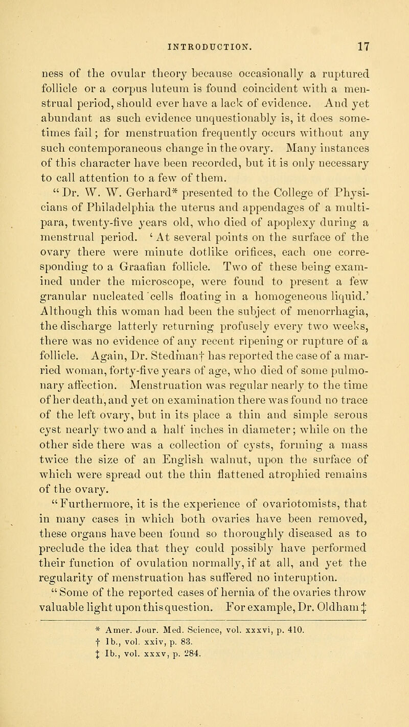 ness of the ovular theory because occasionally a ruptured follicle or a corpus luteum is found coincident with a men- strual period, should ever have a lack of evidence. And yet abundant as such evidence unquestionably is, it does some- times fail; for menstruation frequently occurs without any such contemporaneous change in the ovary. Many instances of this character have been recorded, but it is only necessary to call attention to a few of them.  Dr. W. W. Gerhard* presented to the College of Physi- cians of Philadelphia the uterus and appendages of a multi- para, twenty-five years old, who died of apoplexy during a menstrual period. ' At several points on the surface of the ovary there were minute dotlike orifices, each one corre- sponding to a Graafian follicle. Two of these being exam- ined under the microscope, were found to present a few granular nucleated cells floating in a homogeneous liquid.' Although this woman had been the subject of menorrhagia, the discharge latterly returning profusely every two weeks, there was no evidence of any recent ripening or rupture of a follicle. Again, Dr. Stedmanf has reported the case of a mar- ried woman, forty-five years of age, who died of some pulmo- nary affection. Menstruation was regular nearly to the time of her death, and yet on examination there was found no trace of the left ovary, but in its place a thin and simple serous cyst nearly two and a half inches in diameter; while on the other side there was a collection of cysts, forming a mass twice the size of an English walnut, upon the surface of which were spread out the thin flattened atrophied remains of the ovary. Furthermore, it is the experience of ovariotomists, that in many cases in which both ovaries have been removed, these organs have been found so thoroughly diseased as to preclude the idea that they could possibly have performed their function of ovulation normally, if at all, and yet the regularity of menstruation has suffered no interuption. Some of the reported cases of hernia of the ovaries throw valuable light upon this question. For example, Dr. Oldham;}; * Amer. Jour. Med. Science, vol. xxxvi, p. 410. f lb., vol. xxiv, p. 83. \ lb., vol. xxxv, p. 284.