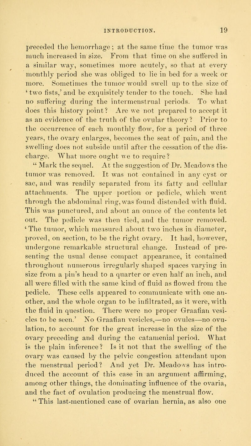 preceded the hemorrhage; at the same time the tumor was much increased in size. From that time on she suffered in a similar way, sometimes more acutely, so that at every monthly period she was obliged to lie in bed for a week or more. Sometimes the tumor would swell up to the size of ' two fists,' and be exquisitely tender to the touch. She had no suffering during the intermenstrual periods. To what does this history point? Are we not prepared to accept it as an evidence of the truth of the ovular theory? Prior to the occurrence of each monthly flow, for a period of three years, the ovary enlarges, becomes the seat of pain, and the swelling does not subside until after the cessation of the dis- charge. What more ought we to require?  Mark the sequel. At the suggestion of Dr. Meadows the tumor was removed. It was not contained in any cyst or sac, and was readily separated from its fatty and cellular attachments. The upper portion or pedicle, which went through the abdominal ring, was found distended with fluid. This was punctured, and about an ounce of the contents let out. The pedicle was then tied, and the tumor removed. 'The tumor, which measured about two inches in diameter, proved, on section, to be the right ovary. It had, however, undergone remarkable structural change. Instead of pre- senting the usual dense compact appearance, it contained throughout numerous irregularly shaped spaces varying in size from a pin's head to a quarter or even half an inch, and all were filled with the same kind of fluid as flowed from the pedicle. These cells appeared to communicate with one an- other, and the whole organ to be infiltrated, as it were, with the fluid in question. There were no proper Graafian vesi- cles to be seen.' 'No Graafian vesicles,—no ovules—no ovu- lation, to account for the great increase in the size of the ovary preceding and during the catamenial period. What is the plain inference ? Is it not that the swelling of the ovary was caused by the pelvic congestion attendant upon the menstrual period? And yet I)r. Meadows has intro- duced the account of this case in an argument affirming, among other things, the dominating influence of the ovaria, and the fact of ovulation producing the menstrual flow.  This last-mentioned case of ovarian hernia, as also one