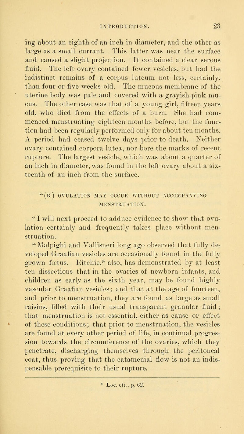 ing about an eighth of an inch in diameter, and the other as large as a small currant. This latter was near the surface and caused a slight projection. It contained a clear serous fluid. The left ovary contained fewer vesicles, but had the indistinct remains of a corpus luteum not less, certainly, than four or five weeks old. The mucous membrane of the uterine body was pale and covered with a grayish-pink mu- cus. The other case was that of a young girl, fifteen years old, who died from the effects of a burn. She had com- menced menstruating eighteen months before, but the func- tion had been regularly performed only for about ten months. A period had ceased twelve days prior to death. Neither ovary contained corpora lutea, nor bore the marks of recent rupture. The largest vesicle, which was about a quarter of an inch in diameter, was found in the left ovary about a six- teenth of an inch from the surface. (b.) ovulation may occur without accompanying menstruation. I will next proceed to adduce evidence to show that ovu- lation certainly and frequently takes place without men- struation. Malpighi and Vallisneri long ago observed that fully de- veloped Graafian vesicles are occasionally found in the fully grown foetus, liitchie,* also, has demonstrated by at least ten dissections that in the ovaries of newborn infants, and children as early as the sixth year, may be found highly vascular Graafian vesicles; and that at the age of fourteen, and prior to menstruation, they are found as large as small raisins, filled with their usual transparent granular fluid; that menstruation is not essential, either as cause or effect of these conditions; that prior to menstruation, the vesicles are found at every other period of life, in coutinual progres- sion towards the circumference of the ovaries, which they penetrate, discharging themselves through the peritoneal coat, thus proving that the catamenial flow is not an indis- pensable prerequisite to their rupture. * Luc. cit., p. 02.