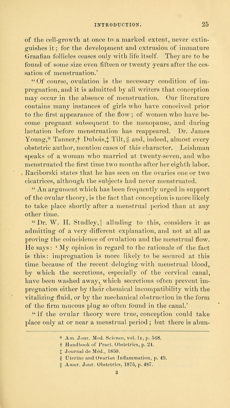 of the cell-growth at once to a marked extent, never extin- guishes it; for the development and extrusion of immature Graafian follicles ceases only with life itself. They are to be found of some size even fifteen or twenty years after the ces- sation of menstruation.'  Of course, ovulation is the necessary condition of im- pregnation, and it is admitted by all writers that conception may occur in the absence of menstruation. Our literature contains many instances of girls who have conceived prior to the first appearance of the flow ; of women who have be- come pregnant subsequent to the menopause, and during lactation before menstruation has reappeared. Dr. James Young,* Tanner,f Dubois,;}: Tilt,§ and, indeed, almost every obstetric author, mention cases of this character. Leishman speaks of a woman who married at twenty-seveu, and who menstruated the first time two months after her eighth labor. Raciborski states that he has seen on the ovaries one or two cicatrices, although the subjects had never menstruated.  An argument which has been frequently urged in support of the ovular theory, is the fact that conception is more likely to take place shortly after a menstrual period than at any other time.  Dr. W. IT. Studley, I alluding to this, considers it as admitting of a very different explanation, and not at all as proving the coincidence of ovulation and the menstrual flow. He says: ' My opinion in regard to the rationale of the fact is this: impregnation is more likely to be secured at this time because of the recent deluging with menstrual blood, by which the secretions, especially of the cervical canal, have been washed away,f which secretions often prevent im- pregnation either by their chemical incompatibility with the vitalizing fluid, or by the mechanical obstruction in the form of the firm mucous plug so often found in the canal.'  If the ovular theory were true, conception could take place only at or near a menstrual period; but there is abun- * Am. Jour. Med. Science, vol. Ix, p. 568. f Handbook of Prstct. Obstetrics, p. 24. % Journal de Med., 1850. \ Uterine and Ovarian Inflammation, p. 49. || Amer. Jour. Obstetrics. 1875, p. 487. 3
