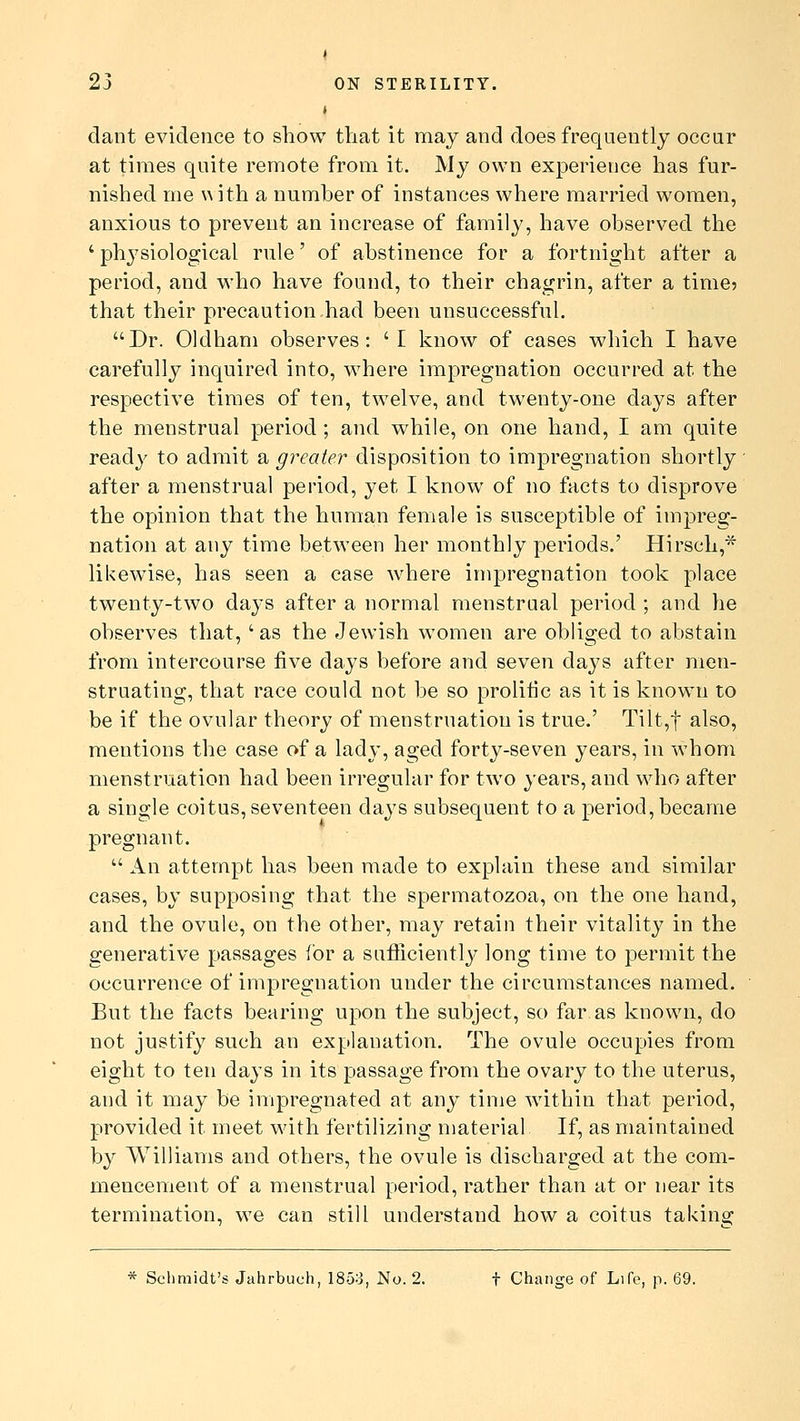 i dant evidence to show that it may and does frequently occur at times quite remote from it. My own experience has fur- nished me with a number of instances where married women, anxious to prevent an increase of family, have observed the ' physiological rule' of abstinence for a fortnight after a period, and who have found, to their chagrin, after a time* that their precaution had been unsuccessful. Dr. Oldham observes: 'I know of cases which I have carefully inquired into, where impregnation occurred at the respective times of ten, twelve, and twenty-one days after the menstrual period ; and while, on one hand, I am quite ready to admit a greater disposition to impregnation shortly after a menstrual period, yet I know of no facts to disprove the opinion that the human female is susceptible of impreg- nation at any time between her monthly periods.' Hirseh,* likewise, has seen a case where impregnation took place twenty-two days after a normal menstrual period ; and he observes that, 'as the Jewish women are obliged to abstain from intercourse five days before and seven clays after men- struating, that race could not be so prolific as it is known to be if the ovular theory of menstruation is true.' Tilt,f also, mentions the case of a lady, aged forty-seven years, in whom menstruation had been irregular for two years, and who after a single coitus, seventeen days subsequent to a period, became pregnant.  An attempt has been made to explain these and similar cases, by supposing that the spermatozoa, on the one hand, and the ovule, on the other, may retain their vitality in the generative passages for a sufficiently long time to permit the occurrence of impregnation under the circumstances named. But the facts bearing upon the subject, so far as known, do not justify such an explanation. The ovule occupies from eight to ten days in its passage from the ovary to the uterus, and it may be impregnated at any time within that period, provided it meet with fertilizing material If, as maintained by Williams and others, the ovule is discharged at the com- mencement of a menstrual period, rather than at or near its termination, we can still understand how a coitus taking * Schmidt's Jahrbuch, 1853, No. 2. f Change of Life, p. 69.