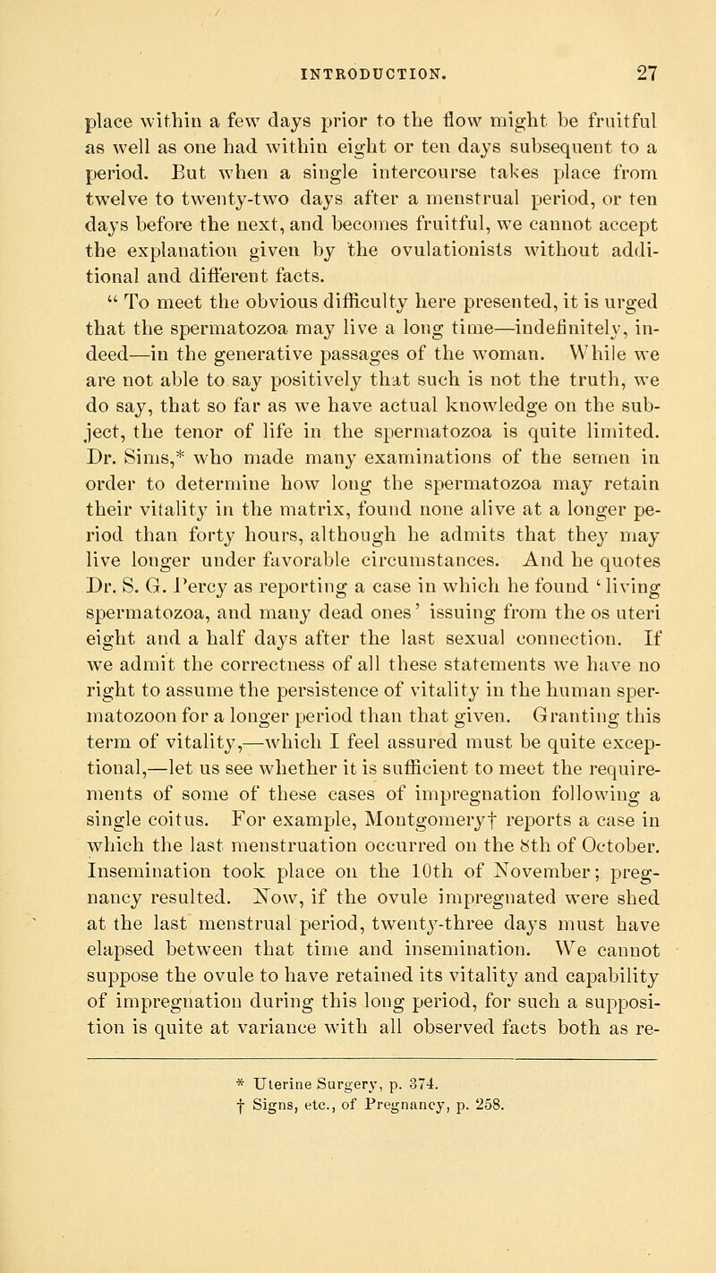 place within a few days prior to the flow might be fruitful as well as one had within eight or ten days subsequent to a period. But when a single intercourse takes place from twelve to twenty-two days after a menstrual period, or ten days before the next, and becomes fruitful, we cannot accept the explanation given by the ovulationists without addi- tional and different facts.  To meet the obvious difficulty here presented, it is urged that the spermatozoa may live a long time—indefinitely, in- deed—in the generative passages of the woman. While we are not able to say positively that such is not the truth, we do say, that so far as we have actual knowledge on the sub- ject, the tenor of life in the spermatozoa is quite limited. Dr. Sims,* who made many examinations of the semen in order to determine how long the spermatozoa may retain their vitality in the matrix, found none alive at a longer pe- riod than forty hours, although he admits that they may live longer under favorable circumstances. And he quotes Dr. S. G. Percy as reporting a case in which he found ' living spermatozoa, and many dead ones' issuing from the os uteri eight and a half days after the last sexual connection. If we admit the correctness of all these statements Ave have no right to assume the persistence of vitality in the human sper- matozoon for a longer period than that given. Granting this term of vitality,—which I feel assured must be quite excep- tional,—let us see whether it is sufficient to meet the require- ments of some of these cases of impregnation following a single coitus. For example, Montgomeryf reports a case in which the last menstruation occurred on the 8th of October. Insemination took place on the 10th of November; preg- nancy resulted. Now, if the ovule impregnated were shed at the last menstrual period, twenty-three days must have elapsed between that time and insemination. We cannot suppose the ovule to have retained its vitality and capability of impregnation during this long period, for such a supposi- tion is quite at variance with all observed facts both as re- * Uterine Surgery, p. 374. f Signs, etc., of Pregnancy, p. 258.