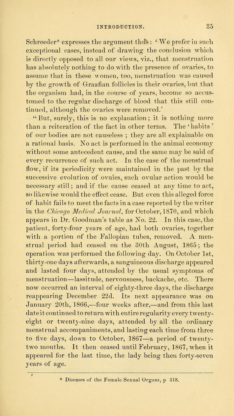 Schroeder* expresses the argument thu*s : ' We prefer in such exceptional cases, instead of drawing the conclusion which is directly opposed to all our views, viz., that menstruation has absolutely nothing to do with the presence of ovaries, to assume that in these women, too, menstruation was caused by the growth of Graafian follicles in their ovaries, but that the organism had, in the course of years, become so accus- tomed to the regular discharge of blood that this still con- tinued, although the ovaries were removed.'  But, surely, this is no explanation; it is nothing more than a reiteration of the fact in other terms. The 'habits ' Of our bodies are not causeless ; the}T are all explainable on a rational basis. No act is performed in the animal economy without some antecedent cause, and the same may be said of every recurrence of such act. In the case of the menstrual flow, if its periodicity were maintained in the past by the successive evolution of ovules,, such ovular action would be necessary still; and if the cause ceased at any time to act, so likewise would the effect cease. But even this alleged force of habit fails to meet the facts in a case reported by the writer in the Chicago Medical Journal, for October, 1870, and which appears in Dr. Goodman's table as No. 22. In this case, the patient, forty-four years of age, had both ovaries, together with a portion of the Fallopian tubes, removed. A men- strual period had ceased on the 30th August, 1865; the operation was performed the following day. On October 1st, thirty-one days afterwards, a sanguineous discharge appeared and lasted four days, attended by the usual symptoms of menstruation—lassitude, nervousness, backache, etc. There now occurred an interval of eighty-three days, the discharge reappearing December 22d. Its next appearance was on January 20th, 1866,—four weeks after,—and from this last date it continued to return with entire regularity every twenty- eight or twenty-nine days, attended by all the ordinary menstrual accompaniments, and lasting each time from three to Ave days, down to October, 1867—a period of twenty- two months. It then ceased until February, 1867, when it appeared for the last time, the lady being then forty-seven years of age. * Diseases of the Female Sexual Organs, p 818.