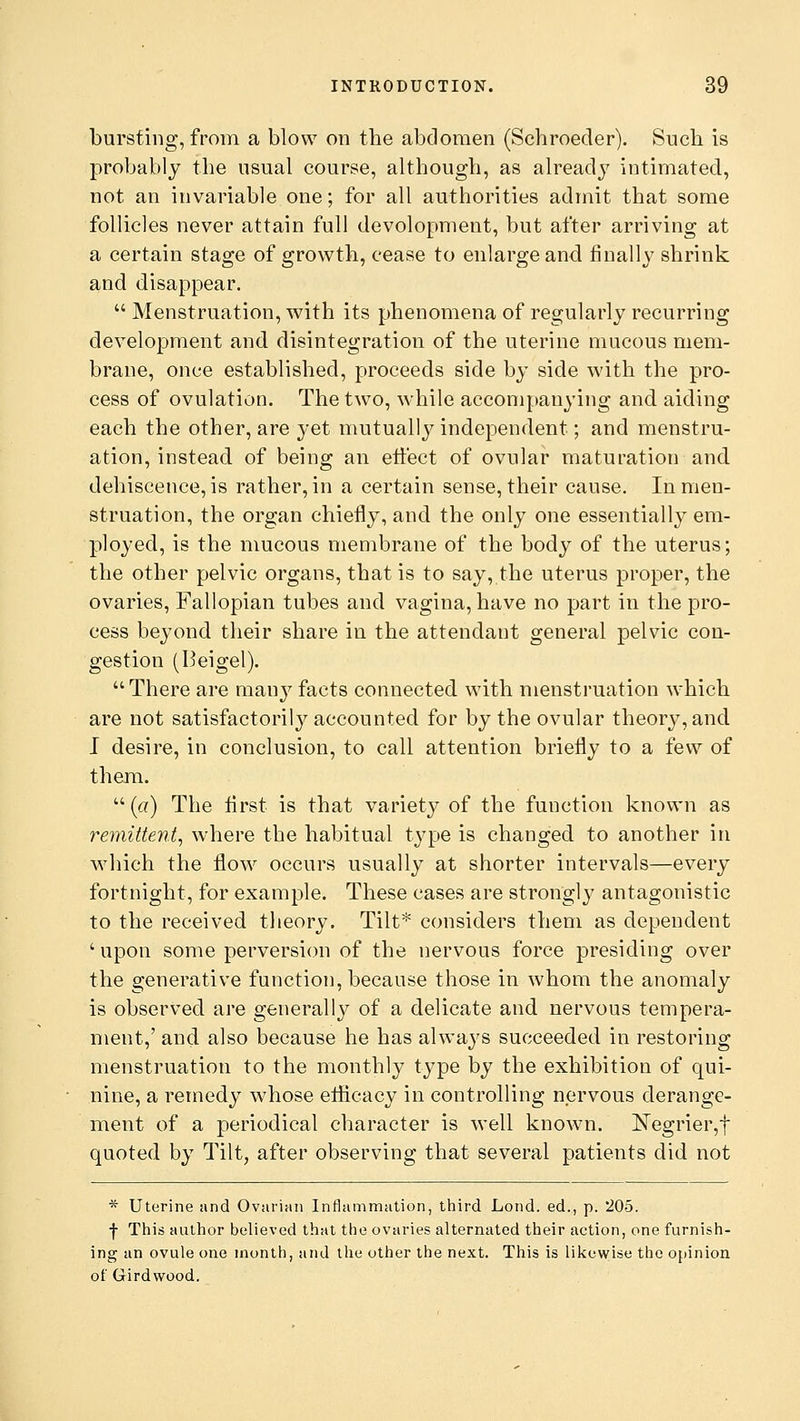 bursting, from a blow on the abdomen (Schroecler). Such is probably the usual course, although, as already intimated, not an invariable one; for all authorities admit that some follicles never attain full devolopment, but after arriving at a certain stage of growth, cease to enlarge and finally shrink and disappear.  Menstruation, with its phenomena of regularly recurring development and disintegration of the uterine mucous mem- brane, once established, proceeds side by side with the pro- cess of ovulation. The two, while accompanying and aiding each the other, are }<*et mutually independent; and menstru- ation, instead of being an effect of ovular maturation and dehiscence, is rather, in a certain sense, their cause. In men- struation, the organ chiefly, and the only one essentially em- ployed, is the mucous membrane of the body of the uterus; the other pelvic organs, that is to say, the uterus proper, the ovaries, Fallopian tubes and vagina, have no part in the pro- cess beyond their share in the attendant general pelvic con- gestion (Beigel).  There are many facts connected with menstruation which are not satisfactorily accounted for by the ovular theory, and I desire, in conclusion, to call attention briefly to a few of them.  (a) The first is that variety of the function known as remittent, where the habitual type is changed to another in which the flow occurs usually at shorter intervals—every fortnight, for example. These cases are strongly antagonistic to the received theory. Tilt* considers them as dependent ' upon some perversion of the nervous force presiding over the generative function, because those in whom the anomaly is observed are generally of a delicate and nervous tempera- ment,' and also because he has always succeeded in restoring menstruation to the monthly type by the exhibition of qui- nine, a remedy whose efficacy in controlling nervous derange- ment of a periodical character is well known. Negrier,f quoted by Tilt, after observing that several patients did not * Uterine and Ovarian Inflammation, third Lond. ed., p. 205. ■j- This author believed that the ovaries alternated their action, one furnish- ing an ovule one month, and the other the next. This is likewise the opinion of Gird wood.