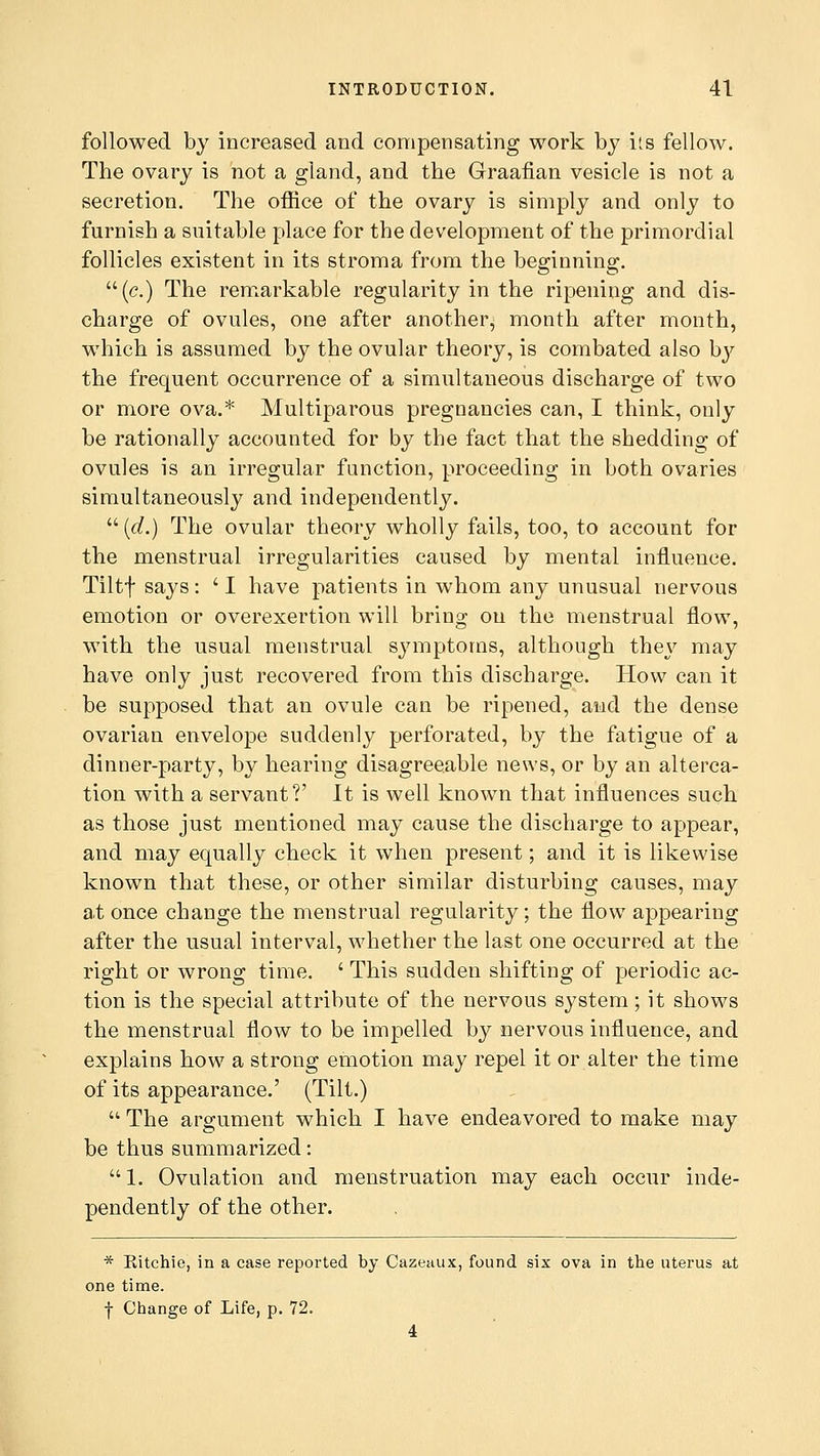 followed by increased and compensating work by its fellow. The ovary is not a gland, and the Graafian vesicle is not a secretion. The office of the ovary is simply and only to furnish a suitable place for the development of the primordial follicles existent in its stroma from the beginning. (c.) The remarkable regularity in the ripening and dis- charge of ovules, one after another, month after month, which is assumed by the ovular theory, is combated also by the frequent occurrence of a simultaneous discharge of two or more ova.* Multiparous pregnancies can, I think, only be rationally accounted for by the fact that the shedding of ovules is an irregular function, proceeding in both ovaries simultaneously and independently.  (d.) The ovular theory wholly fails, too, to account for the menstrual irregularities caused by mental influence. Tiltf says: ' I have patients in whom any unusual nervous emotion or overexertion will bring on the menstrual flow, with the usual menstrual symptoms, although they may have only just recovered from this discharge. How can it be supposed that an ovule can be ripened, and the dense ovarian envelope suddenly perforated, by the fatigue of a dinner-party, by hearing disagreeable news, or by an alterca- tion with a servant?' It is well known that influences such as those just mentioned may cause the discharge to appear, and may equally check it when present; and it is likewise known that these, or other similar disturbing causes, may at once change the menstrual regularity; the flow appearing after the usual interval, whether the last one occurred at the right or wrong time. ' This sudden shifting of periodic ac- tion is the special attribute of the nervous system; it shows the menstrual flow to be impelled by nervous influence, and explains how a strong emotion may repel it or alter the time of its appearance.' (Tilt.)  The argument which I have endeavored to make may be thus summarized:  1. Ovulation and menstruation may each occur inde- pendently of the other. * Kitchie, in a case reported by Cazeaux, found six ova in the uterus at one time, f Change of Life, p. 72. 4