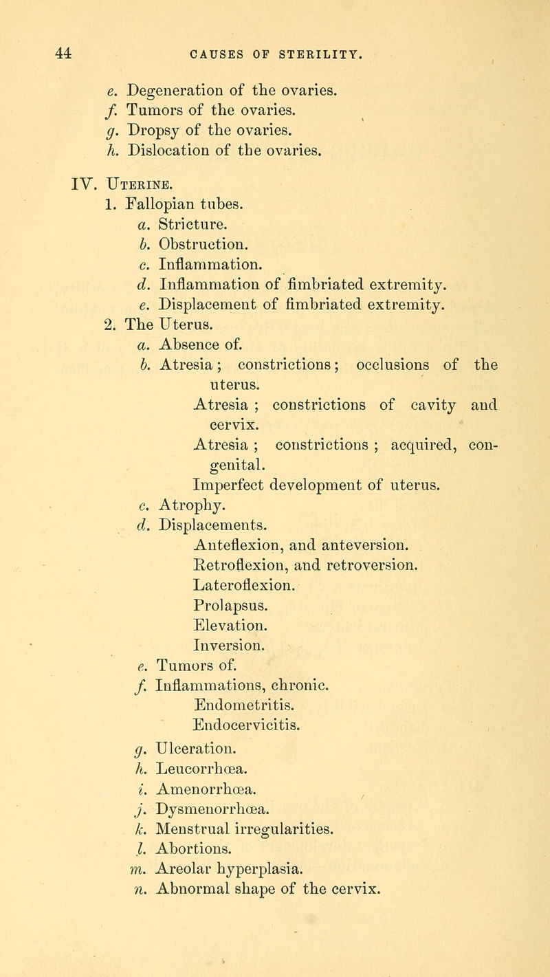 J e. Degeneration of the ovaries. /. Tumors of the ovaries. g. Dropsy of the ovaries. h. Dislocation of the ovaries. IV. Uterine. 1. Fallopian tubes. a. Stricture. b. Obstruction. c. Inflammation. d. Inflammation of fimbriated extremity. e. Displacement of fimbriated extremity. 2. The Uterus. a. Absence of. b. Atresia; constrictions; occlusions of the uterus. Atresia ; constrictions of cavity and cervix. Atresia ; constrictions ; acquired, con- genital. Imperfect development of uterus. c. Atrophy. d. Displacements. Anteflexion, and ante version. Retroflexion, and retroversion. Lateroflexion. Prolapsus. Elevation. Inversion. e. Tumors of. /. Inflammations, chronic. Endometritis. Endocervicitis. g. Ulceration. h. Leucorrhcea. i. Amenorrhea. j. Dysmenorrhea. k. Menstrual irregularities. /. Abortions. m. Areolar hyperplasia. n. Abnormal shape of the cervix.