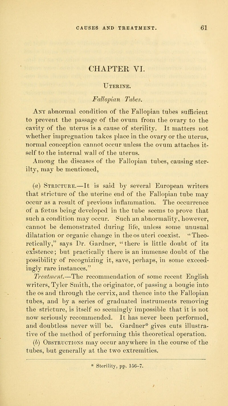 CHAPTER VI. Uterine. Fallopian Tabes. Any abnormal condition of the Fallopian tubes sufficient to prevent the passage of the ovum from the ovary to the cavity of the uterus is a cause of sterility. It matters not whether impregnation takes place in the ovary or the uterus, normal conception cannot occur unless the ovum attaches it- self to the internal wall of the uterus. Among the diseases of the Fallopian tubes, causing ster- ilty, may be mentioned, (a) Stricture.—It is said by several European writers that stricture of the uterine end of the Fallopian tube may occur as a result of previous inflammation. The occurrence of a foetus being developed in the tube seems to prove that such a condition may occur. Such an abnormality, however, cannot be demonstrated during life, unless some unusual dilatation or organic change in theos uteri coexist. Theo- retically, says Dr. Gardner,  there is little doubt of its existence; but practically there is an immense doubt of the possibility of recognizing it, save, perhaps, in some exceed- ingly rare instances. Treatment.—The recommendation of some recent English writers, Tyler Smith, the originator, of passing a bougie into the os and through the cervix, and thence into the Fallopian tubes, and by a series of graduated instruments removing the stricture, is itself so seemingly impossible that it is not now seriously recommended. It has never been performed, and doubtless never will be. Gardner* gives cuts illustra- tive of the method of performing this theoretical operation. (b) Obstructions may occur anywhere in the course of the tubes, but generally at the two extremities. * Sterility, pp. 156-7.