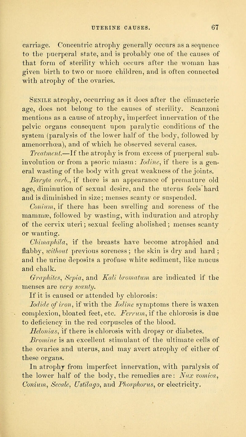 carriage. Concentric atrophy generally occurs as a sequence to the puerperal state, and is probably one of the causes of that form of sterility which occurs after the woman has given birth to two or more children, and is often connected with atrophy of the ovaries. Senile atrophy, occurring as it does after the climacteric age, does not belong to the causes of sterility. Scanzoni mentions as a cause of atrophy, imperfect innervation of the pelvic organs consequent upon paralytic conditions of the system (paralysis of the lower half of the body, followed by amenorrhcea), and of which he observed several cases. Treatment.—If the atrophy is from excess of puerperal sub- involution or from a psoric miasm: Iodine, if there is a gen- eral wasting of the body with great weakness of the joints. Baryta carb., if there is an appearance of premature old age, diminution of sexual desire, and the uterus feels'hard and is diminished in size; menses scanty or suspended. Conium, if there has been swelling and soreness of the mammse, followed by wasting, with induration and atrophy of the cervix uteri; sexual feeling abolished; menses scanty or wanting. Chimaphila, if the breasts have become atrophied and flabby, without previous soreness; the skin is dry and hard : and the urine deposits a profuse white sediment, like mucus and chalk. Graphites, Sepia, and Kali bromatum are indicated if the menses are very scanty. If it is caused or attended by chlorosis: Iodide of iron, if with the Iodine symptoms there is waxen complexion, bloated feet, etc. Ferrum, if the chlorosis is due to deficiency in the red corpuscles of the blood. Helonias, if there is chlorosis with dropsy or diabetes. Bromine is an excellent stimulant of the ultimate cells of the ovaries and uterus, and may avert atrophy of either of these organs. In atrophy from imperfect innervation, with paralysis of the lower half of the body, the remedies are: Nax vomica, Conium, Secale, Ustilago, and Phosphorus, or electricity.