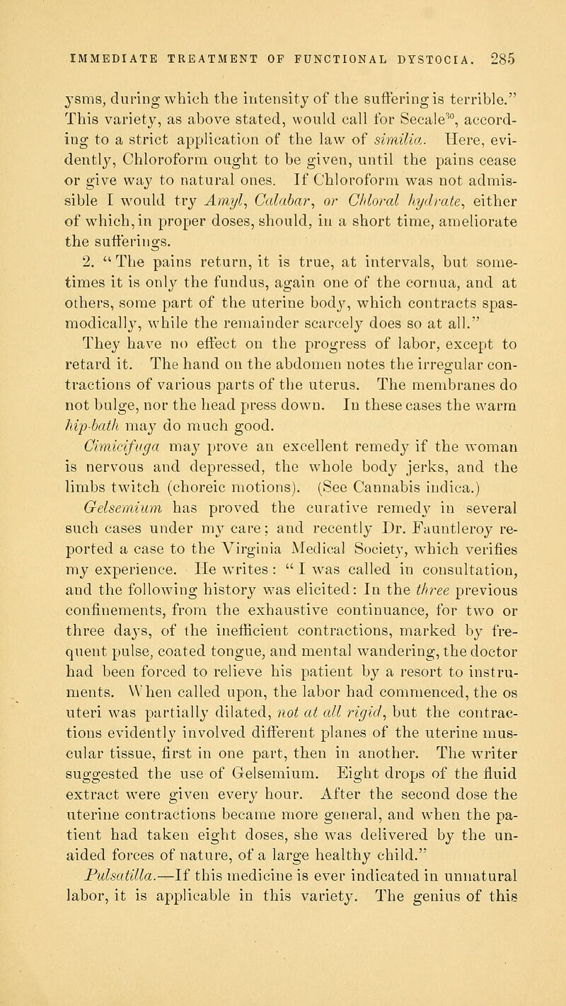 ysms, during which the intensity of the suffering is terrible. This variety, as above stated, would call for Secale%, accord- ing to a strict application of the law of similia. Here, evi- dently, Chloroform ought to be given, until the pains cease or give way to natural ones. If Chloroform was not admis- sible I would try Amyl, Calabar, or Chloral hydrate, either of which, in proper doses, should, in a short time, ameliorate the sufferings. 2. The pains return, it is true, at intervals, but some- times it is only the fundus, again one of the cornua, and at others, some part of the uterine body, which contracts spas- modically, while the remainder scarcely does so at all. They have no effect on the progress of labor, except to retard it. The hand on the abdomen notes the irregular con- tractions of various parts of the uterus. The membranes do not bulge, nor the head press down. In these cases the warm hip-bath may do much good. Cimicifuga may prove an excellent remedy if the woman is nervous and depressed, the whole body jerks, and the limbs twitch (choreic motions). (See Cannabis indica.) Gelsemiwn has proved the curative remedy in several such cases under my care; and recently Dr. Fauntleroy re- ported a case to the Virginia Medical Society, which verifies my experience. He writes : I was called in consultation, and the following history w7as elicited: In the three previous confinements, from the exhaustive continuance, for two or three days, of the inefficient contractions, marked by fre- quent pulse, coated tongue, and mental wandering, the doctor had been forced to relieve his patient by a resort to instru- ments. When called upon, the labor had commenced, the os uteri was partially dilated, not at all rigid, but the contrac- tions evidently involved different planes of the uterine mus- cular tissue, first in one part, then in another. The writer suggested the use of Gelsemium. Eight drops of the fluid extract were given every hour. After the second dose the uterine contractions became more general, and when the pa- tient had taken eight doses, she was delivered by the un- aided forces of nature, of a large healthy child. Pulsatilla.—If this medicine is ever indicated in unnatural labor, it is applicable in this variety. The genius of this