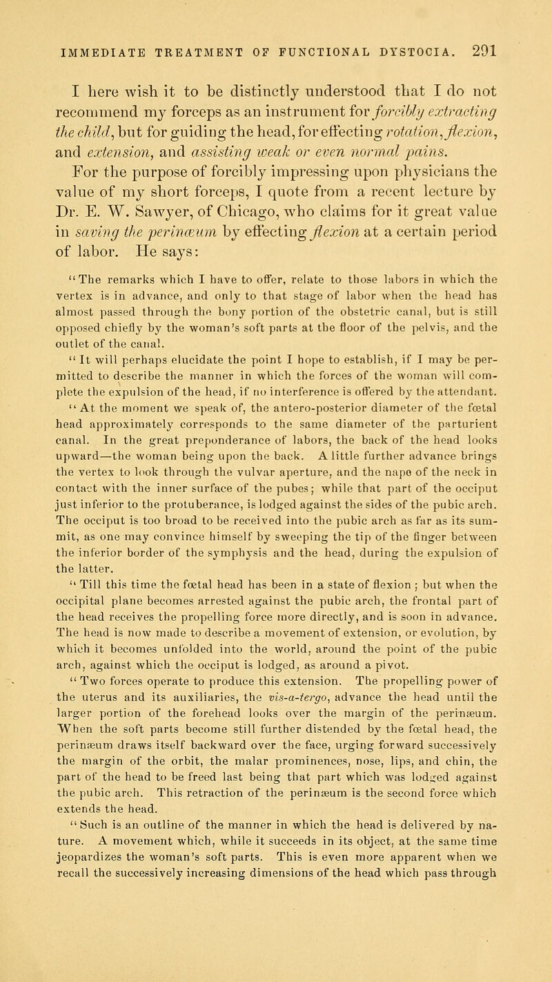 I here wish it to be distinctly understood that I do not recommend my forceps as an instrument for forcibly extracting the child, but for guiding the head, for effecting rotation, flexion, and extension, and assisting weak or even normal pains. For the purpose of forcibly impressing upon physicians the value of my short forceps, I quote from a recent lecture by Dr. E. W. Sawj^er, of Chicago, who claims for it great value in saving the perinceum by effecting flexion at a certain period of labor. He says: The remarks which I have to offer, relate to those labors in which the vertex is in advance, and only to that stage of labor when the head has almost passed through the bony portion of the obstetric canal, but is still opposed chiefly by the woman's soft parts at the floor of the pelvis, and the outlet of the canal.  It will perhaps elucidate the point I hope to establish, if I may be per- mitted to describe the manner in which the forces of the woman will com- plete the expulsion of the head, if no interference is offered by the attendant. At the moment we speak of, the antero-posterior diameter of the foetal head approximately corresponds to the same diameter of the parturient canal. In the great preponderance of labors, the back of the head looks upward—the woman being upon the back. A little further advance brings the vertex to look through the vulvar aperture, and the nape of the neck in contact with the inner surface of the pubes; while that part of the occiput just inferior to the protuberance, is lodged against the sides of the pubic arch. The occiput is too broad to be received into the pubic arch as far as its sum- mit, as one may convince himself by sweeping the tip of the finger between the inferior border of the symphysis and the head, during the expulsion of the latter.  Till this time the foetal head has been in a state of flexion ; but when the occipital plane becomes arrested against the pubic arch, the frontal part of the head receives the propelling force more directly, and is soon in advance. The head is now made to describe a movement of extension, or evolution, by which it becomes unfolded into the world, around the point of the pubic arch, against which the occiput is lodged, as around a pivot.  Two forces operate to produce this extension. The propelling power of the uterus and its auxiliaries, the vis-a-iergo, advance the head until the larger portion of the forehead looks over the margin of the perinseum. When the soft parts become still further distended by the foetal head, the perinseum draws itself backward over the face, urging forward successively the margin of the orbit, the malar prominences, nose, lips, and chin, the part of the head to be freed last being that part which was lodged against the pubic arch. This retraction of the perinseum is the second force which extends the head.  Such is an outline of the manner in which the head is delivered by na- ture. A movement which, while it succeeds in its object, at the same time jeopardizes the woman's soft parts. This is even more apparent when we recall the successively increasing dimensions of the head which pass through