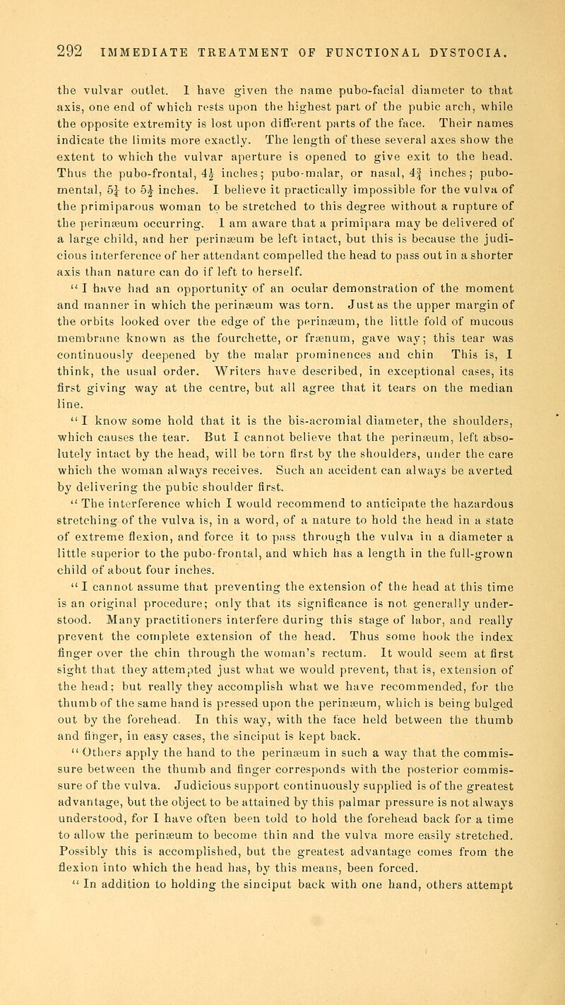 the vulvar outlet. I have given the name pubo-facial diameter to that axis, one end of which rests upon the highest part of the pubic arch, while the opposite extremity is lost upon different parts of the face. Their names indicate the limits more exactly. The length of these several axes show the extent to which the vulvar aperture is opened to give exit to the head. Thus the pubo-frontal, 4| inches; pubo-malar, or nasal, 4| inches; pubo- mental, 5J to 5| inches. I believe it practically impossible for the vulva of the primiparous woman to be stretched to this degree without a rupture of the perinseum occurring. 1 am aware that a primipara may be delivered of a large child, and her perinseum be left intact, but this is because the judi- cious interference of her attendant compelled the head to pass out in a shorter axis than nature can do if left to herself. u I have had an opportunity of an ocular demonstration of the moment and manner in which the perinseum was torn. Just as the upper margin of the orbits looked over the edge of the perinseum, the little fold of mucous membrane known as the fourchette, or fraanum, gave way; this tear was continuously deepened by the malar prominences and chin This is, I think, the usual order. Writers have described, in exceptional cases, its first giving way at the centre, but all agree that it tears on the median line. I know some hold that it is the bis-acromial diameter, the shoulders, which causes the tear. But I cannot believe that the perinseum, left abso- lutely intact by the head, will be torn first by the shoulders, under the care which the woman always receives. Such an accident can always be averted by delivering the pubic shoulder first.  The interference which I would recommend to anticipate the hazardous stretching of the vulva is, in a word, of a nature to hold the head in a state of extreme flexion, and force it to pass through the vulva in a diameter a little superior to the pubo-frontal, and which has a length in the full-grown child of about four inches.  I cannot assume that preventing the extension of the head at this time is an original procedure; only that its significance is not generally under- stood. Many practitioners interfere during this stage of labor, and really prevent the complete extension of the head. Thus some hook the index finger over the chin through the woman's rectum. It would seem at first sight that they attempted just what we would prevent, that is, extension of the head; but really they accomplish what we have recommended, for the thumb of the same hand is pressed upon the perinseum, which is being bulged out by the forehead. In this way, with the face held between the thumb and finger, in easy cases, the sinciput is kept back.  Others apply the hand to the perinseum in such a way that the commis- sure between the thumb and finger corresponds with the posterior commis- sure of the vulva. Judicious support continuously supplied is of the greatest advantage, but the object to be attained by this palmar pressure is not always understood, for I have often been told to hold the forehead back for a time to allow the perinasum to become thin and the vulva more easily stretched. Possibly this is accomplished, but the greatest advantage comes from the flexion into which the head has, by this means, been forced.  In addition to holding the sinciput back with one hand, others attempt