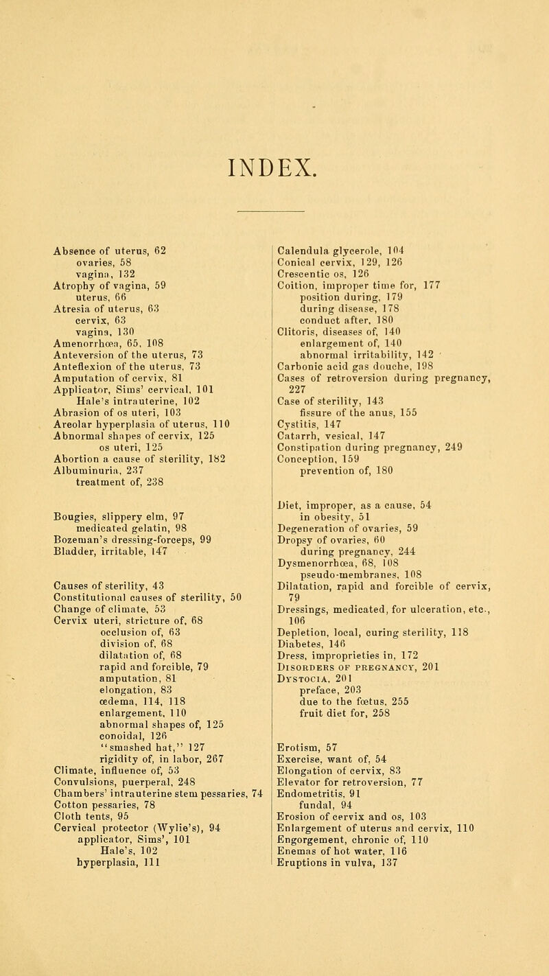 INDEX. Absence of uterus, 62 ovaries, 58 vagina, 132 Atrophy of vagina, 59 uterus, 66 Atresia of uterus, 63 cervix, 63 vagina, 130 Amenorrhcea, 65, 108 Anteversion of the uterus, 73 Anteflexion of the uterus, 73 Amputation of cervix, 81 Applicator, Sims' cervical, 101 Hale's intrauterine, 102 Abrasion of os uteri, 103 Areolar hyperplasia of uterus, 110 Abnormal shapes of cervix, 125 os uteri, 125 Abortion a cause of sterility, 182 Albuminuria, 237 treatment of, 238 Bougies, slippery elm, 97 medicated gelatin, 98 Bozeman's dressing-forceps, 99 Bladder, irritable, 147 Causes of sterility, 43 Constitutional causes of sterility, 50 Change of climate, 53 Cervix uteri, stricture of, 68 occlusion of, 63 division of, 68 dilatation of, 68 rapid and forcible, 79 amputation, 81 elongation, 83 oedema, 114, 118 enlargement, 110 abnormal shapes of, 125 conoidal, 126 smashed hat, 127 rigidity of, in labor, 267 Climate, influence of, 53 Convulsions, puerperal, 248 Chambers' intrauterine stem pessaries, 74 Cotton pessaries, 78 Cloth tents, 95 Cervical protector (Wylie's), 94 applicator, Sims', 101 Hale's, 102 hyperplasia, 111 Calendula glycerole, 104 Conical cervix, 129, 126 Crescentic os, 126 Coition, improper time for, 177 position during, 179 during disease, 178 conduct after, 180 Clitoris, diseases of, 140 enlargement of, 140 abnormal irritability, 142 ' Carbonic acid gas douche, 198 Cases of retroversion during pregnancy, 227 Case of sterility, 143 fissure of the anus, 155 Cystitis, 147 Catarrh, vesical, 147 Constipation during pregnancy, 249 Conception, 159 prevention of, 180 Diet, improper, as a cause, 54 in obesity, 51 Degeneration of ovaries, 59 Dropsy of ovaries, 60 during pregnancy, 244 Dysmenorrhoea, 68, 108 pseudo-membranes, 108 Dilatation, rapid and forcible of cervix, 79 Dressings, medicated, for ulceration, etc-, 106 Depletion, local, curing sterility, 118 Diabetes, 146 Dress, improprieties in, 172 Disorders of pregnancy, 201 Dystocia, 201 preface, 203 due to the foetus, 255 fruit diet for, 258 Erotism, 57 Exercise, want of, 54 Elongation of cervix, 83 Elevator for retroversion, 77 Endometritis. 91 fundal, 94 Erosion of cervix and os, 103 Enlargement of uterus and cervix, 110 Engorgement, chronic of, 110 Enemas of hot water, 116 Eruptions in vulva, 137