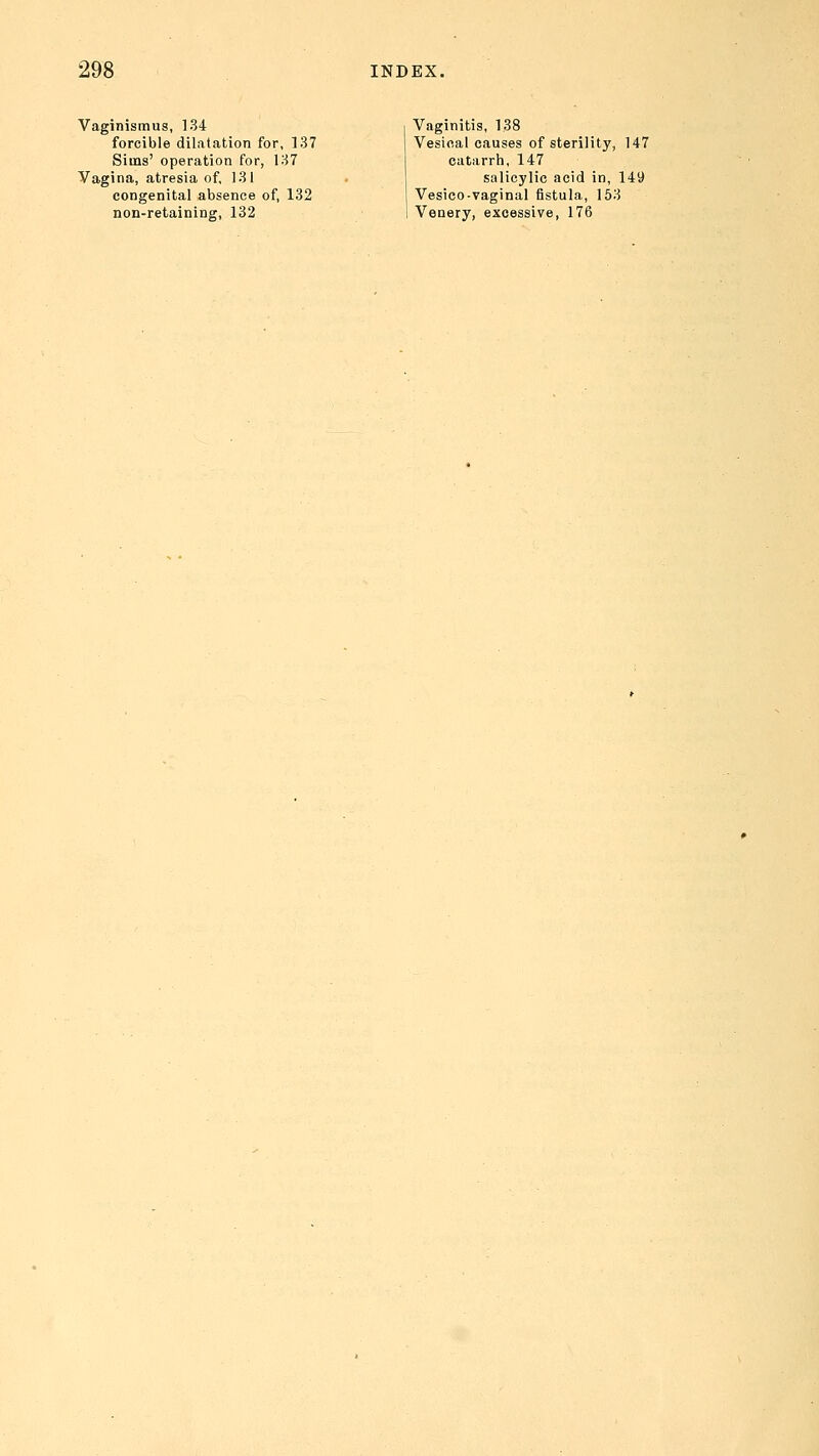 Vaginismus, 134 forcible dilatation for, 137 Sims' operation for, 137 Vagina, atresia of, 131 congenital absence of, 132 non-retaining, 132 Vaginitis, 138 Vesical causes of sterility, 147 catarrh, 147 salicylic acid in, 149 Vesico-vaginal fistula, 153 Venery, excessive, 176