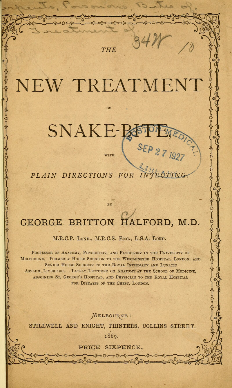 Kj^ «3^' ■f=^^^^5J5^ 'w^—^^N.**-^ '^'''-^.. I THE NEW TREATMENT SNAKE- PLAIN DIRECTIOJSfS FOR IN GEORGE BRITTON JflALFORD, M.D. M.E.C.P. LoND., M.B.C.S. Eng., L.S.A. Lond. Professor of Anatomy, PHreSiOLOGY, and Pathology in the University of Melbourne, Formerly House Surgeon to the Westminster Hospital, London, and Senior House Surgeon to the Eoyal Infirmary and Lunatic Asylum, Liverpool. Lately Lecturer on Anatomy at the School of Medicine, adjoining St. George's Hospital, and Physician to the Royal Hospital FOR Diseases of the Chest, London. 1. Yl o A, Melboui^e : STILLWELL AND KNIGHT, PEINTEES, COLLINS STREET. N^ 1869.