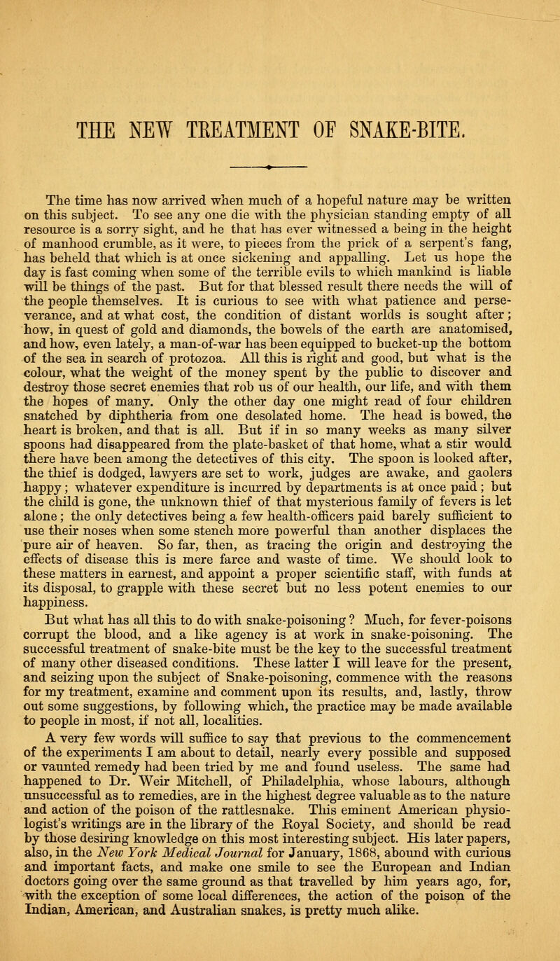 THE NEW TREATMENT OF SNAKE-BITE. The time has now arrived when much of a hopeful nature may be written on this subject. To see any one die with the phj'sician standing empty of all resource is a sorry sight, and he that has ever witnessed a being in tlie height of manhood crumble, as it were, to pieces from the prick of a serpent's fang, has beheld that which is at once sickening and appalling. Let us hope the day is fast coming when some of the terrible evils to which mankind is liable will be things of the past. But for that blessed result there needs the will of the people themselves. It is curious to see with what patience and perse- verance, and at what cost, the condition of distant worlds is sought after; how, in quest of gold and diamonds, the bowels of the earth are anatomised, and how, even lately, a man-of-war has been equipped to bucket-up the bottom of the sea in search of protozoa. All this is right and good, but what is the colour, what the weight of the money spent by the public to discover and destroy those secret enemies that rob us of our health, our life, and with them the hopes of many. Only the other day one might read of four children snatched by diphtheria from one desolated home. The head is bowed, the heart is broken, and that is all. But if in so many weeks as many silver spoons had disappeared from the plate-basket of that home, what a stir would there have been among the detectives of this city. The spoon is looked after, the thief is dodged, lawyers are set to work, judges are awake, and gaolers happy; whatever expenditure is incurred by departments is at once paid; but the child is gone, the unknown thief of that mysterious family of fevers is let alone; the only detectives being a few health-officers paid barely sufficient to use their noses when some stench more powerful than another displaces the pure air of heaven. So far, then, as tracing the origin and destroying the effects of disease this is mere farce and waste of time. We should look to these matters in earnest, and appoint a proper scientific staff, with funds at its disposal, to grapple with these secret but no less potent enemies to our happiness. But what has all this to do with snake-poisoning ? Much, for fever-poisons corrupt the blood, and a like agency is at work in snake-poisoning. The successful treatment of snake-bite must be the key to the successful treatment of many other diseased conditions. These latter I will leave for the present,, and seizing upon the subject of Snake-poisoning, commence with the reasons for my treatment, examine and comment upon its results, and, lastly, throw out some suggestions, by following which, the practice may be made available to people in most, if not all, localities. A very few words will suffice to say that previous to the commencement of the experiments I am about to detail, nearly every possible and supposed or vaunted remedy had been tried by me and found useless. The same had happened to Dr. Weir Mitchell, of Philadelphia, whose labours, although unsuccessful as to remedies, are in the highest degree valuable as to the nature and action of the poison of the rattlesnake. This eminent American physio- logist's writings are in the library of the Royal Society, and should be read by those desiring knowledge on this most interesting subject. His later papers, also, in the New York Medical Journal for January, 1868, aboimd with curious and important facts, and make one smile to see the European and Indian doctors going over the same ground as that travelled by him years ago, for, with the exception of some local differences, the action of the poison of the Indian, American, and Australian snakes, is pretty much alike.