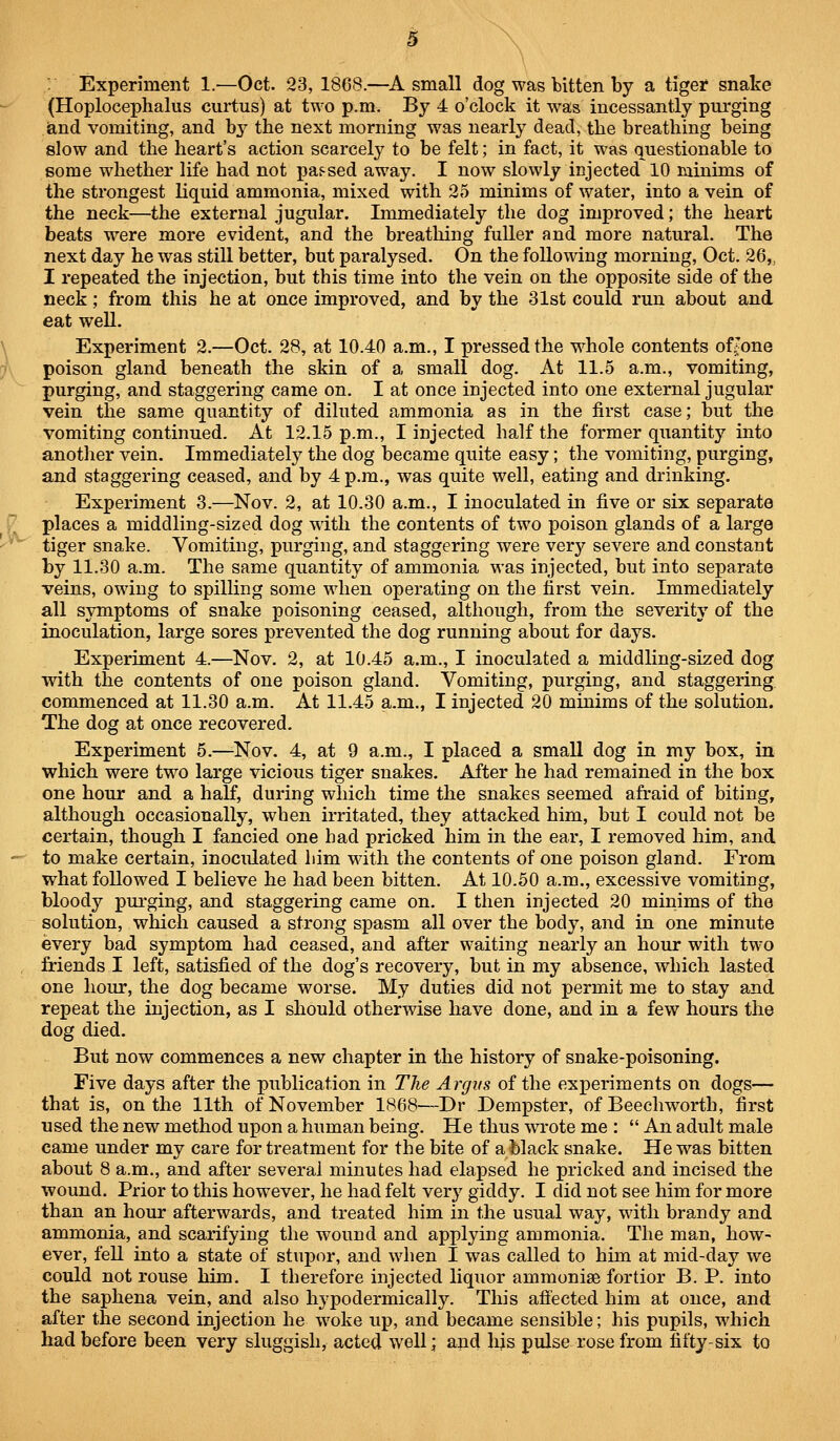 (Hoploce]3halus curtus) at two p.m. By 4 o'clock it was incessantly purging iand vomiting, and b^^ the next morning was nearly dead, the breathing being slow and the heart's action scarcely to be felt; in fact, it was questionable to some whether life had not pas^sed away. I now slowly injected 10 minims of the strongest liquid ammonia, mixed with 2<5 minims of water, into a vein of the neck—the external jugular. Immediately the dog improved; the heart beats were more evident, and the breathing fuller and more natural. The next day he was still better, but paralysed. On the following morning, Oct. 26,, I repeated the injection, but this time into the vein on the opposite side of the neck; from this he at once improved, and by the 31st could run about and eat well. Experiment 2.—Oct. 28, at 10.40 a.m., I pressed the whole contents ol^one poison gland beneath the skin of a small dog. At 11.5 a.m., vomiting, purging, and staggering came on. I at once injected into one external jugular vein the same quantity of diluted ammonia as in the first case; but the vomiting continued. At 12.15 p.m., I injected half the former quantity into another vein. Immediately the dog became quite easy; the vomiting, purging, and staggering ceased, and by 4 p.m., was quite well, eating and drinking. Experiment 3.—Nov. 2, at 10.30 a.m., I inoculated in five or six separate places a middling-sized dog with the contents of two poison glands of a large tiger snake. Vomiting, purging, and staggering were very severe and constant by 11.30 a.m. The same quantity of ammonia was injected, but into separate veins, owing to spilling some when operating on the first vein. Immediately all symptoms of snake poisoning ceased, although, from the severity of the inoculation, large sores prevented the dog running about for days. Experiment 4.—Nov, 2, at 10.45 a.m., I inoculated a middling-sized dog with the contents of one poison gland. Vomiting, purging, and staggering commenced at 11.30 a.m. At 11.45 a.m., I injected 20 minims of the solution. The dog at once recovered. Experiment 5.—Nov. 4, at 9 a.m., I placed a small dog in my box, in which were two large vicious tiger snakes. After he had remained in the box one hour and a half, during which time the snakes seemed afraid of biting, although occasionally, when irritated, they attacked him, but I could not be certain, though I fancied one had pricked him in the ear, I removed him, and to make certain, inoculated him with the contents of one poison gland. From what followed I believe he had been bitten. At 10.50 a.m., excessive vomiting, bloody purging, and staggering came on. I then injected 20 minims of the solution, which caused a strong spasm all over the body, and in one minute every bad symptom had ceased, and after waiting nearly an hour with two friends I left, satisfied of the dog's recovery, but in my absence, which lasted one hour, the dog became worse. My duties did not permit me to stay and repeat the injection, as I should otherwise have done, and in a few hours the dog died. But now commences a new chapter in the history of snake-poisoning. Five days after the publication in The Argus of the exi)eriments on dogs— that is, on the 11th of November 1868—Dr Dempster, of Beechworth, first used the new method upon a human being. He thus wrote me :  An adult male came under my care for treatment for the bite of a black snake. He was bitten about 8 a.m., and after several minutes had elapsed he pricked and incised the wound. Prior to this however, he had felt very giddy. I did not see him for more than an hour afterwards, and treated him in the usual way, with brandy and ammonia, and scarifying the wound and applying ammonia. The man, how- ever, fell into a state of stupiu*, and when I was called to him at mid-day we could not rouse him. I therefore injected liquor ammonise fortior B. P. into the saphena vein, and also hypodermically. This afi'ected him at once, and after the second injection he woke up, and became sensible; his pupils, which had before been very sluggish, acted well; and his pulse rose from fifty-six to