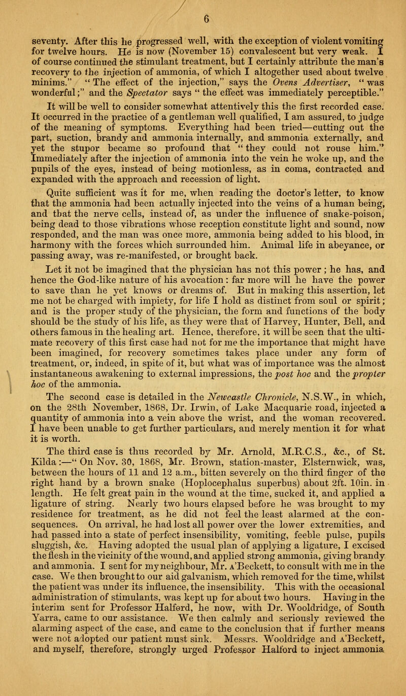 seventy. After this he progressed well, with the exception of violent vomiting for twelve hours. He is now (November 15) convalescent but very weak. I of course continued the stimulant treatment, but I certainly attribute the man's recovery to the injection of ammonia, of which I altogether used about twelve minims. The effect of the injection, says the Ovens Advertiser, was wonderful; and the Spectator says the effect was immediately perceptible. It will be well to consider somewhat attentively this the first recorded case. It occurred in the practice of a gentleman well qualified, I am assured, to judge of the meaning of symptoms. Everything had been tried—cutting out the part, suction, brandy and ammonia internally, and ammonia externally, and yet the stupor became so profound that they could not rouse him. Immediately after the injection of ammonia into the vein he woke up, and the pupils of the eyes, instead of being motionless, as in coma, contracted and expanded with the approach and recession of light. Quite sufficient was it for me, when reading the doctor's letter, to know that the ammonia had been actually injected into the veins of a human being, and that the nerve cells, instead of, as under the influence of snake-poison, being dead to those vibrations whose reception constitute light and sound, now responded, and the man was once more, ammonia being added to his blood, in harmony with the forces which surrounded him. Animal life in abeyance, or passing away, was re-manifested, or brought back. Let it not be imagined that the physician has not this power ; he has, and hence the God-like nature of his avocation : far more will he have the power to save than he yet knows or dreams of. But in making this assertion, let me not be charged with impiety, for life I hold as distinct from soul or spirit; and is the proper study of the physician, the form and functions of the body should be the study of his life, as they were that of Harvey, Hunter, Bell, and others famous in the healing art. Hence, therefore, it will be seen that the ulti- mate recovery of this first case had not for me the importance that might have been imagined, for recovery sometimes takes place under any form of treatment, or, indeed, in spite of it, but what was of importance was the almost instantaneous awakening to external impressions, the post hoc and the propter hoc of the ammonia. The second case is detailed in the Newcastle Chronicle, N.S.W., in which, on the 28th November, 1868, Dr. Irwin, of Lake Macquarie road, injected a quantity of ammonia into a vein above the wrist, and the woman recovered. I have been unable to get further particulars, and merely mention it for what it is worth. The third case is thus recorded by Mr. Arnold, M.R.C.S., &c., of St. Kilda :— On Nov. 30, 1868, Mr. Brown, station-master, Elsternwick, was, between the hours of 11 and 12 a.m., bitten severely on the third finger of the right hand by a brown snake (Hoplocephalus superbus) about 2ft. lOin. in length. He felt great pain in the wound at the time, sucked it, and applied a ligature of string. Nearly two hours elapsed before he was brought to my residence for treatment, as he did not feel the least alarmed at the con- sequences. On arrival, he had lost all power over the lower extremities, and had passed into a state of perfect insensibility, vomiting, feeble pulse, pupils sluggish, &c. Having adopted the usual plan of applying a ligature, I excised the flesh in the vicinity of the wound, and applied strong ammonia, giving brandy and ammonia. I sent for my neighbour, Mr. A'Beckett, to consult with me in the case. We then brought to our aid galvanism, which removed for the time, whilst the patient was under its influence, the insensibility. This with the occasional administration of stimulants, was kept up for about two hours. Having in the interim sent for Professor Halford, he now, with Dr. Wooldridge, of South Yarra, came to our assistance. We then calmly and seriously reviewed the alarming aspect of the case, and came to the conclusion that if further means were not adopted our patient must sink. Messrs. Wooldridge and A'Beckett, and myself, therefore, strongly urged Professor Halford to inject ammonia
