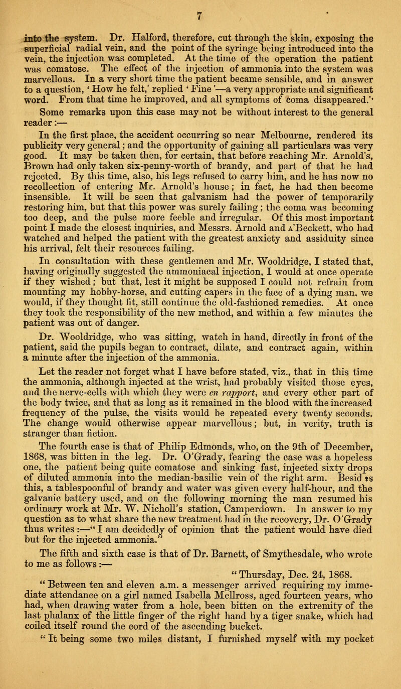 into tlie system. Dr. Halford, therefore, cut through the skin, exposing the superficial radial vein, and the point of the syringe being introduced into the vein, the injection was completed. At the time of the operation the patient was comatose. The effect of the injection of ammonia into the system was marvellous. In a very short time the patient became sensible, and in answer to a question,' How he felt,' replied ' Fine '—a very appropriate and significant word. From that time he improved, and all symptoms of coma disappeared.'' Some remarks upon this case may not be without interest to the general reader:— In the first place, the accident occurring so near Melbourne, rendered its publicity very general; and the opportunity of gaining all particulars was very good. It may be taken then, for certain, that before reaching Mr. Arnold's, Brown had only taken six-penny-worth of brandy, and part of that he had rejected. By this time, also, his legs refused to carry him, and he has now no recollection of entering Mr. Arnold's house; in fact, he had then become insensible. It will be seen that galvanism had the power of temporarily restoring him, but that tiiis power was surely failing; the coma was becoming too deep, and the pulse more feeble and irregular. Of this most important point I made the closest inquiries, and Messrs. Arnold and A'Beckett, who had watched and helped the patient with the greatest anxiety and assiduity since his arrival, felt their resources failing. In consultation with these gentlemen and Mr. Wooldridge, I stated that, having originally suggested the ammoniacal injection, I would at once operate if they wished; but that, lest it might be supposed I could not refrain from mounting my hobby-horse, and cutting capers in the face of a dying man, we would, if they thought fit, still continue the old-fashioned remedies. At once they took the responsibility of the new method, and within a few minutes the patient was out of danger. Dr. Wooldridge, who was sitting, watch in hand, directly in front of the patient, said the pupils began to contract, dilate, and contract again, within a minute after the injection of the ammonia. Let the reader not forget what I have before stated, viz., that in this time the ammonia, although injected at the wrist, had probably visited those eyes, and the nerve-cells with which they were en rapport, and every other part of the body twice, and that as long as it remained in the blood with the increased frequency of the pulse, the visits would be repeated every twenty seconds. The change would otherwise appear marvellous; but, in verity, truth is stranger than fiction. The fourth case is that of Philip Edmonds, who, on the 9th of December, 1868, was bitten m the leg. Dr. O'Grady, fearing the case was a hopeless one, the patient being quite comatose and sinking fast, injected sixty drops of diluted ammonia into the median-basilic vein of the right arm. Besid «s this, a tablespoonful of brandy and water was given every half-hour, and the galvanic battery used, and on the following morning the man resumed his ordinary work at Mr. W. NichoH's station, Camperdown. In answer to my question as to what share the new treatment had in the recovery, Dr. O'Grady thus writes :— I am decidedly of opinion that the patient would have died but for the injected ammonia. The fifth and sixth case is that of Dr. Barnett, of Smythesdale, who wrote to me as foUows:— Thursday, Dec. 24, 1868.  Between ten and eleven a.m. a messenger arrived requiring my imme- diate attendance on a girl named Isabella MeUross, aged fourteen years, who had, when drawing water from a hole, been bitten on the extremity of the last phalanx of the little finger of the right hand by a tiger snake, which had coiled itself round the cord of the ascending bucket.  It being some two miles distant, I furnished myself with my pocket