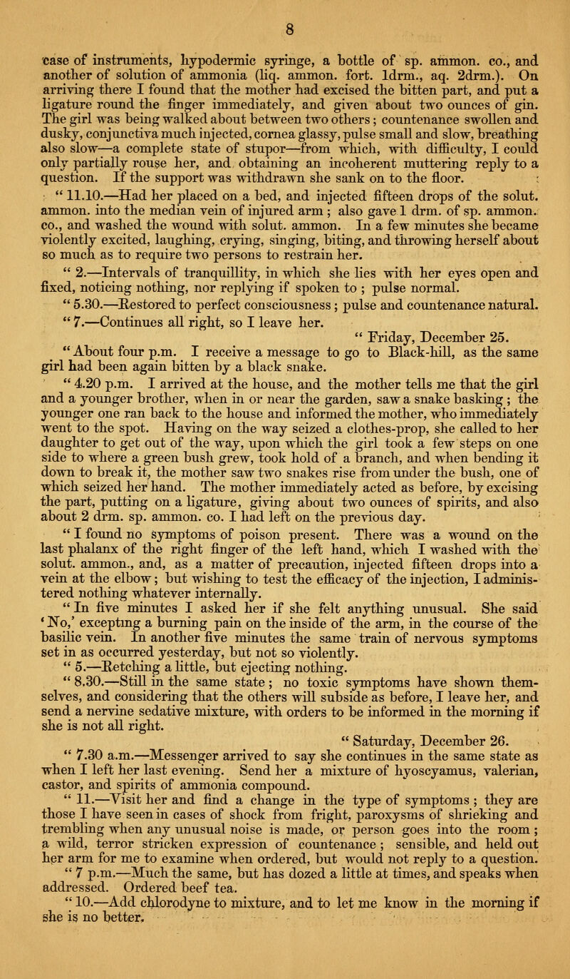 case of instruments, Iiypodermic syringe, a bottle of sp. ammon. co., and another of solution of ammonia (liq. ammon. fort. Idrm., aq. 2drm.). On arriving there I found that the mother had excised the bitten part, and put a ligature round the finger immediately, and given about two ounces of giu. The girl was being walked about between two others; countenance swollen and dusky, conjunctiva much injected, cornea glassy, pulse small and slow, breathing also slow—a complete state of stupor—from which, with difficulty, I could only partially rouse her, and obtaining an incoherent muttering reply to a question. If the support was withdrawn she sank on to the floor.  11.10.—Had her placed on a bed, and injected fifteen drops of the solut. ammon. into the median vein of injured arm ; also gave 1 drm. of sp. ammon.; CO., and washed the wound with solut. ammon. In a few minutes she became violently excited, laughing, crying, singing, bitiQg, and throwing herself about so much as to require two persons to restrain her.  2.—Intervals of tranquillity, in which she lies with her eyes open and fixed, noticing nothing, nor replying if spoken to ; pulse normal.  5.30.—^Restored to perfect consciousness; pulse and countenance natural.  7.—Continues all right, so I leave her.  Friday, December 25.  About four p.m. I receive a message to go to Black-hill, as the same girl had been again bitten by a black snake.  4.20 p.m. I arrived at the house, and the mother teUs me that the girl and a younger brother, when in or near the garden, saw a snake basking ; the younger one ran back to the house and informed the mother, who immediately went to the spot. Having on the way seized a clothes-prop, she called to her daughter to get out of the way, upon which the girl took a few steps on one side to where a green bush grew, took hold of a branch, and when bending it down to break it, the mother saw two snakes rise from under the bush, one of which seized her hand. The mother immediately acted as before, by excising the part, putting on a ligature, giving about two ounces of spirits, and also about 2 drm. sp. ammon. co. I had left on the previous day. -  I found no symptoms of poison present. There was a wound on the last phalanx of the right finger of the left hand, which I washed with the^ solut. ammon., and, as a matter of precaution, injected fifteen drops into a vein at the elbow; but wishing to test the efficacy of the injection, I adminis- tered nothing whatever internally.  In five minutes I asked her if she felt anything unusual. She said * No,' exceptmg a burning pain on the inside of the arm, in the course of the basilic vein. In another five minutes the same train of nervous symptoms set in as occurred yesterday, but not so violently.  5.—Hetching a little, but ejecting notliing.  8.30.—Still in the same state ; no toxic symptoms have shown them- selves, and considering that the others wUl subside as before, I leave her, and send a nervine sedative mixture, with orders to be informed in the morning if she is not aU right.  Saturday, December 26.  7.30 a.m.—Messenger arrived to say she continues in the same state as when I left her last evening. Send her a mixture of hyoscyamus, valerian, castor, and spirits of ammonia compound.  11.—^Visit her and find a change in the type of symptoms ; they are those I have seen in cases of shock from fright, paroxysms of shrieking and trembling when any unusual noise is made, or person goes into the room; a wild, terror stricken expression of countenance ; sensible, and held out hpr arm for me to examine when ordered, but would not reply to a question.  7 p.m.—Much the same, but has dozed a little at times, and speaks when addressed. Ordered beef tea.  10.—Add cl^orpdyne to mixture, and to let me know in the morning if she i§ no better.