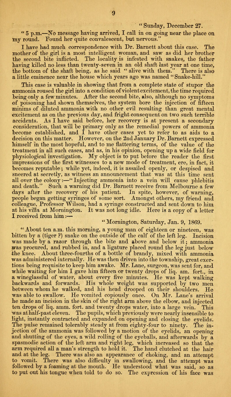  5 p.m,—No message having arrived, I call in on going near the place on my round. Found her quite convalescent, but nervous. I have had much correspondence with Dr. Barnett about this case. The mother of the girl is a most intelligent woman, and saw as did her brother the second bite inflicted. The locality is infested with snakes, the father having killed no less than twenty-seven in an old shaft last year at one time, the bottom of the shaft being, as he said *' alive with them. There is also a little eminence near the house which years ago was named Snake-hill. This case is valuable in showing that from a complete state of stupor the ammonia roused the girl into a condition of violent excitement, the time required being only a few minutes. After the second bite, also, although no symptoms of poisoning had shown themselves, the system bore the injection of fifteen minims of diluted ammonia with no other evil resulting than great mental excitement as on the previous day, and fright consequent on two such terrible accidents. As I have said before, her recovery is at present a secondary consideration, that will be primary only as the remedial powers of ammonia become established, and I have other cases yet to refer to as aids to a decision on this matter. However, on the 2nd January Dr. Barnett expressed himself in the most hopeful, and to me flattering terms, of the value of the treatment in all such cases, and as, in his opinion, opening up a wide field for physiological investigation. My object is to put before the reader the first impressions of the first witnesses to a new mode of treatment, ere, in fact, it becomes reputable; while yet, indeed, it is assailed openly, or despised and sneered at secretly, as witness an announcement that was at this time sent all over the colony:— Injecting ammonia into a vein will cause phlebitis and death. Such a warning did Dr. Barnett receive from Melbourne a few days after the recovery of his patient. In spite, however, of warning, people began getting syringes of some sort. Amongst others, my friend and colleague, Professor Wilson, had a syringe constructed and sent down to him at his villa at Mornington. It was not long idle. Here is a copy of a letter I received from him:—  Mornington, Saturday, Jan. 9, 1869.  About ten a.m. this morning, a young man of eighteen or nineteen, was bitten by a (tiger ?) snake on the outside of the calf of the left leg. Incision was made by a razor through the bite and above and below it; ammonia was procured, and rubbed in, and a ligature placed round the leg just below the knee. About three-fourths of a bottle of brandy, mixed with ammonia was administered internally. He was then driven into the township, great exer- tions being requisite to keep him awake. Mr. Lane, surgeon, was sent for, and while waiting for him I gave him fifteen or twenty drops of liq. am. fort., in a wineglassful of water, about every five minutes. He was kept walking backwards and forwards. His whole weight was supported by two men between whom he walked, and his head drooped on their shoulders. He was able to swallow. He vomited copiously once. On Mr. Lane's arrival he made an incision in the skin of the right arm above the elbow, and injected ten drops of liq. amm. fort, and twenty drops water, into a large vein. This was at half-past eleven. The pupils, which previously were nearly insensible to light, instantly contracted and expanded on opening and closing the eyehds. The pulse remained tolerably steady at from eighty-four to ninety. The in- jection of the ammonia was followed by a motion of the eyelids, an opening and shutting of the eyes, a wild rolling of the eyeballs, and afterwards by a spasmodic action of the left arm and right leg, which increased so that the arm required all a man's strength to hold it. The hand clutched at the hair and at the leg. There was also an appearance of choking, and an attempt to vomit. There was also difficulty in swallowing, and the attempt was followed by a foaming at the mouth. He understood what was said, so as to put out his tongue when told to do so. The expression of his face was