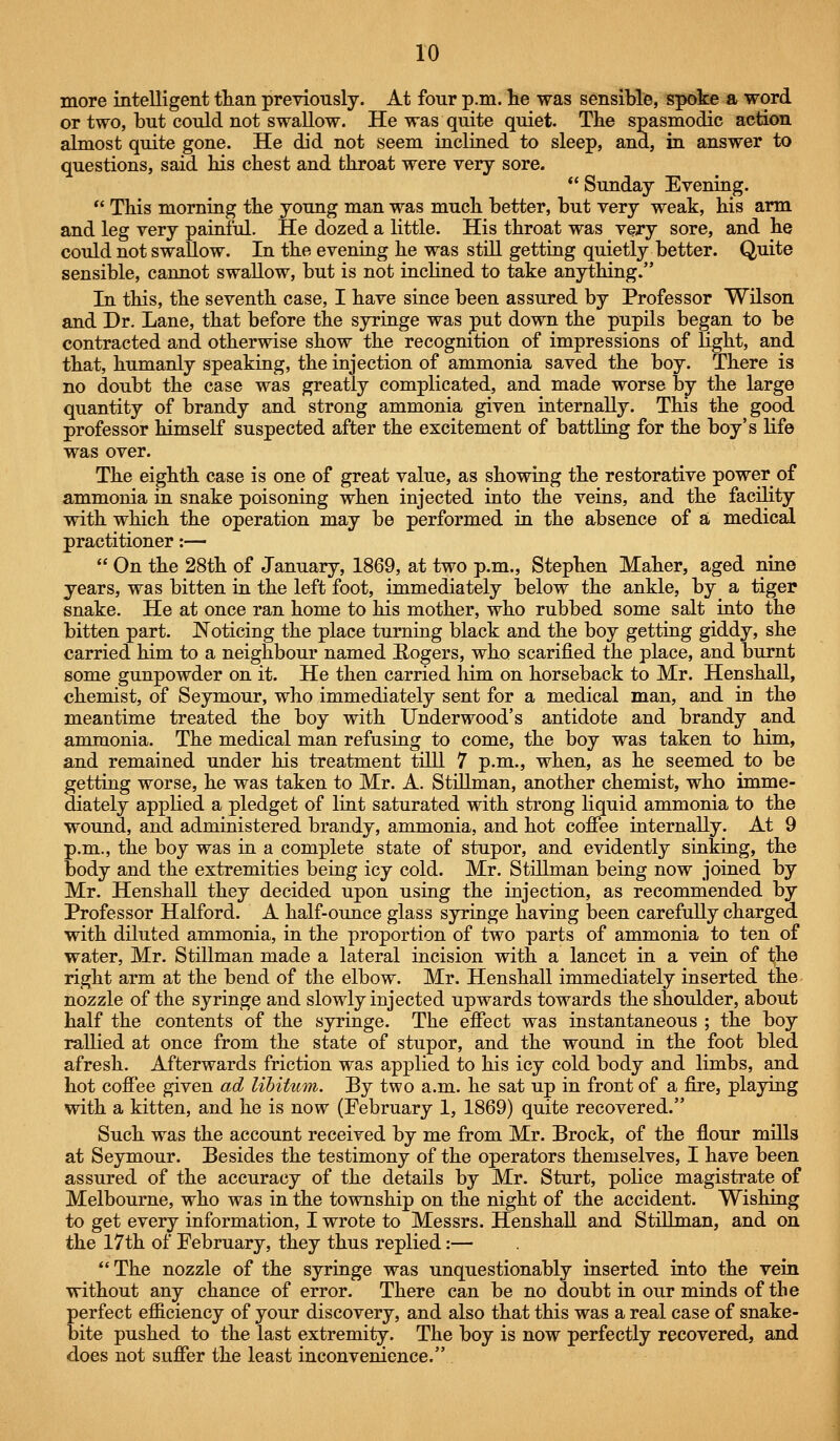 more intelligent tlian previously. At four p.m. lie was sensible, spoke a word or two, but could not swallow. He was quite quiet. The spasmodic action almost quite gone. He did not seem inclined to sleep, and, in answer to questions, said bis cbest and throat were very sore.  Sunday Evening.  This morning the young man was much better, but very weak, his arm and leg very painful. He dozed a little. His throat was very sore, and he could not swallow. In the evening he was still getting quietly better. Quite sensible, cannot swallow, but is not inclined to take anything. In this, the seventh case, I have since been assured by Professor Wilson and Dr. Lane, that before the syringe was put down the pupils began to be contracted and otherwise show the recognition of impressions of light, and that, humanly speaking, the injection of ammonia saved the boy. There is no doubt the case was greatly complicated, and made worse by the large quantity of brandy and strong ammonia given internally. This the good professor himself suspected after the excitement of battling for the boy's life was over. The eighth case is one of great value, as showing the restorative power of ammonia in snake poisoning when injected into the veins, and the facility with which the operation may be performed in the absence of a medical practitioner:—  On the 28th of January, 1869, at two p.m., Stephen Maher, aged nine years, was bitten in the left foot, immediately below the ankle, by a tiger snake. He at once ran home to his mother, who rubbed some salt into the bitten part. JSToticing the place turning black and the boy getting giddy, she carried him to a neighbour named Rogers, who scarified the place, and burnt some gunpowder on it. He then carried lum on horseback to Mr. HenshaU, chemist, of Seymour, who immediately sent for a medical man, and in the meantime treated the boy with Underwood's antidote and brandy and ammonia. The medical man refusing to come, the boy was taken to him, and remained under his treatment tilll 7 p.m., when, as he seemed to be getting worse, he was taken to Mr. A. StiUman, another chemist, who imme- diately applied a pledget of lint saturated with strong liquid ammonia to the wound, and administered brandy, ammonia, and hot coffee internally. At 9 p.m., the boy was in a complete state of stupor, and evidently sinking, the body and the extremities being icy cold. Mr. Stillman being now joined by Mr. HenshaU they decided upon using the injection, as recommended by Professor Halford. A half-ounce glass syringe having been carefuUy charged with diluted ammonia, in the proportion of two parts of ammonia to ten of water, Mr. Stillman made a lateral incision with a lancet in a vein of the right arm at the bend of the elbow. Mr. HenshaU immediately inserted the nozzle of the syringe and slowly injected upwards towards the shoulder, about half the contents of the syringe. The effect was instantaneous ; the boy rallied at once from the state of stupor, and the wound in the foot bled afresh. Afterwards friction was applied to his icy cold body and limbs, and hot coffee given ad libitum. By two a.m. he sat up in front of a fire, playing with a kitten, and he is now (February 1, 1869) quite recovered. Such was the account received by me from Mr. Brock, of the flour miUs at Seymour. Besides the testimony of the operators themselves, I have been assured of the accuracy of the detaUs by Mr. Sturt, poHce magistrate of Melbourne, who was in the township on the night of the accident. Wishing to get every information, I wrote to Messrs. HenshaU and StiUman, and on the 17th of February, they thus replied:—  The nozzle of the syringe was unquestionably inserted into the vein without any chance of error. There can be no doubt in our minds of the perfect efficiency of your discovery, and also that this was a real case of snake- bite pushed to the last extremity. The boy is now perfectly recovered, and does not suffer the least inconvenience.