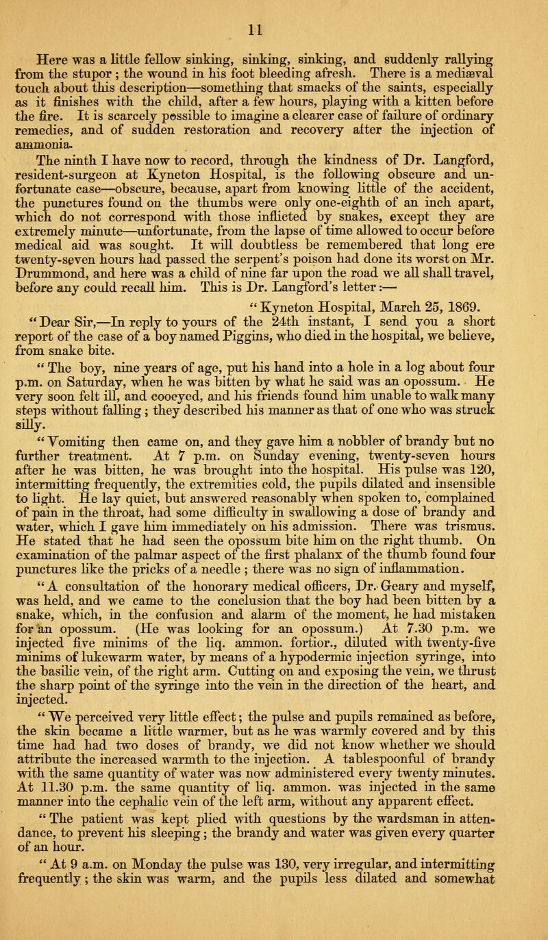 Here was a little fellow sinking, sinking, sinking, and suddenly rallying from tlie stupor ; tlie wound in his foot bleeding afresh. There is a mediaeval touch about this description—something that smacks of the saints, especially as it finishes with the child, after a few hours, playing with a kitten before the fire. It is scarcely possible to imagine a clearer case of failure of ordinary remedies, and of sudden restoration and recovery after the injection of ammonia. The ninth I have now to record, through the kindness of Dr. Langford, resident-surgeon at Kyneton Hospital, is the following obscure and un- fortunate case—obscure, because, apart from knowing little of the accident, the punctures found on the thumbs were only one-eighth of an inch apart, which do not correspond with those inflicted by snakes, except they are extremely minute—^unfortunate, from the lapse of time allowed to occur before medical aid was sought. It will doubtless be remembered that long ere twenty-spven hours had passed the serpent's poison had done its worst on Mr. Drummond, and here was a child of nine far upon the road we aU shall travel, before any could recall him. This is Dr. Langford's letter:—  Kyneton Hospital, March 25, 1869.  Dear Sir,—In reply to yours of the 24th instant, I send you a short report of the case of a boy named Piggins, who died in the hospital, we believe, from snake bite.  The boy, nine years of age, put his hand into a hole in a log about four p.m. on Saturday, when he was bitten by what he said was an opossum. He very soon felt iU, and cooeyed, and his friends found him unable to walk many steps without falling; they described his manner as that of one who was struck giUy.  Yomiting then came on, and they gave him a nobbier of brandy but no further treatment. At 7 p.m. on Sunday evening, twenty-seven hours after he was bitten, he was brought into the hospital. His pulse was 120, intermitting frequently, the extremities cold, the pupils dilated and insensible to light. He lay quiet, but answered reasonably when spoken to, complained of pain in the throat, had some difficulty in swallowing a dose of brandy and water, which I gave him immediately on his admission. There was trismus. He stated that he had seen the opossum bite him on the right thumb. On examination of the palmar aspect of the first phalanx of the thumb found four punctures like the pricks of a needle ; there was no sign of inflammation.  A consultation of the honorary medical officers. Dr. Geary and myself, was held, and we came to the conclusion that the boy had been bitten by a snake, which, in the confusion and alarm of the moment, he had mistaken for an opossum. (He was looking for an opossum.) At 7.30 p.m. we injected five minims of the liq. ammon. fortior., diluted with twenty-five minims of lukewarm water, by means of a hypodermic injection syringe, into the basilic vein, of the right arm. Cutting on and exposing the vein, we thrust the sharp point of the syringe into the vein in the direction of the heart, and injected.  We perceived very little effect; the pulse and pupils remained as before, the skin became a lictle warmer, but as he was warmly covered and by this time had had two doses of brandy, we did not know whether we should attribute the increased warmth to the injection. A tablespoonfol of brandy with the same quantity of water was now administered every twenty minutes. At 11.30 p.m. the same quantity of liq. ammon. was injected in the same manner into the cephalic vein of the left arm, without any apparent effect.  The patient was kept pHed with questions by the wardsman in atten- dance, to prevent his sleeping; the brandy and water was given every quarter of an hour.  At 9 a.m. on Monday the pulse was 130, very irregular, and intermitting frequently; the skin was warm, and the pupUs less dilated and somewhat