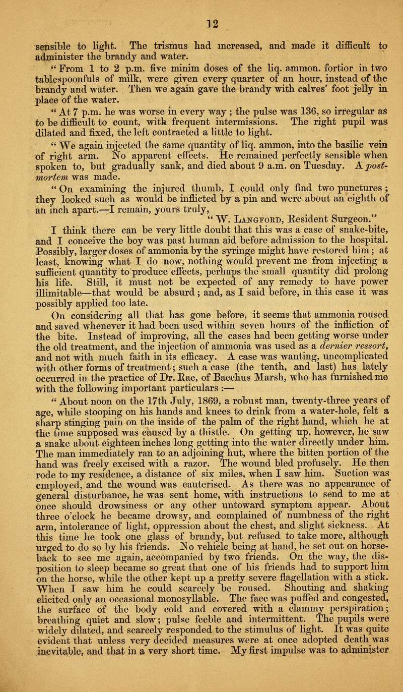 sensible to light. The trismus had increased, and made it difficult to administer the brandy and water.  From 1 to 2 p.m. five minim doses of the liq. ammon. fortior in two tablespoonfuls of milk, were given every quarter of an hour, instead of the brandy and water. Then we again gave the brandy with calves' foot jeUy in place of the water.  At 7 p.m. he was worse in every way ; the pulse was 136, so irregular as to be difficult to count, with frequent intermissions. The right pupil was dilated and fixed, the left contracted a little to light.  We again injected the same quantity of liq. ammon, into the basilic vein of right arm. No apparent effects. He remained perfectly sensible when spoken to, but gradually sank, and died about 9 a.m. on Tuesday. Kjposf- mortem was made.  On examining the injured thumb, I could only find two punctures ; they looked such as would be inflicted by a pin and were about an eighth of an inch apart.—I remain, yours truly,  W. Langfoed, Eesident Surgeon. I think there can be very little doubt that this was a case of snake-bite, and I conceive the boy was past human aid before admission to the hospital. Possibly, larger doses of ammonia by the syringe might have restored him; at least, knowing what I do now, nothing would prevent me from injecting a sufficient quantity to produce effects, perhaps the small quantity did prolong his life. Still, it must not be expected of any remedy to have power illimitable—that would be absurd ; and, as I said before, in this case it was possibly applied too late. On considering aU that has gone before, it seems that ammonia roused and saved whenever it had been used within seven hours of the infliction of the bite. Instead of improving, all the cases had been getting worse under the old treatment, and the injection of ammonia was used as a dernier ressort, and not with much faith in its efficacy. A case was wanting, uncomplicated with other forms of treatment; such a case (the tenth, and last) has lately occurred in the practice of Dr. Eae, of Bacchus Marsh, who has furnished me with the following important particulars :—  About noon on the 17th July, 1869, a robust man, twenty-three years of age, while stooping on his hands and knees to drink from a water-hole, felt a sharp stinging pain on the inside of the palm of the right hand, which he at the time supposed was caused by a thistle. On getting up, however, he saw a snake about eighteen inches long getting into the water directly under him. The man immediately ran to an adjoining hut, where the bitten portion of the hand was freely excised with a razor. The wound bled profusely. He then rode to my residence, a distance of six miles, when I saw him. Suction was employed, and the wound was cauterised. As there was no appearance of general disturbance, he was sent home, with instructions to send to me at once should drowsiness or any other untoward symptom appear. About three o'clock he became drowsy, and complained of numbness of the right arm, intolerance of light, oppression about the chest, and slight sickness. At this time he took one glass of brandy, but refused to take more, although urged to do so by his friends. ]No vehicle being at hand, he set out on horse- back to see me again, accompanied by two friends. On the way, the dis- position to sleep became so great that one of his friends had to support him on the horse, while the other kept up a pretty severe flagellation with a stick. When I saw him he could scarcely be roused. Shouting and shaking elicited only an occasional monosyllable. The face was puffed and congested, the surface of the body cold and covered with a clammy perspiration; breathing quiet and slow; pulse feeble and intermittent. The pupils were widely dilated, and scarcely responded to the stimulus of light. It was quite evident that unless very decided measures were at once adopted death was inevitable, and that in a very short time. My first impulse was to administer