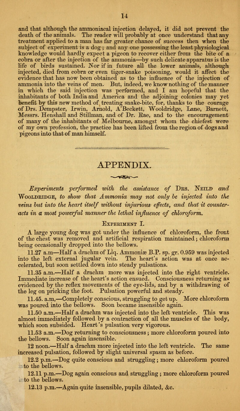 and that although the ammoniacal injection delayed, it did not prevent the death of the animals. The reader will probably at once understand that any treatment applied to a man has far greater chance of success then when the subject of experiment is a dog ; and any one possessing the least physiological knowledge would hardly expect a pigeon to recover either from the bite of a cobra or after the injection of the ammonia—by such delicate apparatus is the life of birds sustained. Nor if in future all the lower animals, although injected, died from cobra or even tiger-snake poisoning, would it affect the evidence that has now been obtained as to the influence of the injection of ammonia into the veins of men. But, indeed, we know nothing of the manner in which the said injection was performed, and I am hopeful that the inhabitants of both India and America and the adjoining colonies may yet benefit by this new method of treating snake-bite, for, thanks to the courage of Drs. Dempster, Irwin, Arnold, A'Beckett, Wooldridge, Lane, Barnett, Messrs. Henshall and Still man, and of Dr. Eae, and to the encouragement of many of the inhabitants of Melbourne, amongst whom the chiefest were of my own profession, the practice has been lifted from, the region of dogs and pigeons into that of man himself. APPENDIX. Experiments performed with the assistance of Des. Neild and Wooldridge, to show that Ammonia may not only he injected into the veins hut into the heart itself without injurious efects, and that it counter- acts in a most powerful manner the lethal influence of chloroform. EXPEEIMENT I. A large young dog was got under the influence of chloroform, the front of the chest was removed and artificial respiration maintained; chloroform being occasionally dropped into the bellows. 11.27 a.m—Half a drachm of Liq. Ammoniae B.P. sp. gr. 0.959 was injected into the left external jugular vein. The heart's action was at once ac- celerated, but soon settled down into steady pulsations. 11.35 a.m.—Half a drachm more was injected into the right ventricle. Immediate increase of the heart's action ensued. Consciousness returning as evidenced by the reflex movements of the eye-lids, and by a withdrawing of the leg on pricking the foot. Pulsation powerful and steady. 11.45. a.m,—Completely conscious, struggling to get up. More chloroform was poured into the bellows. Soon became insensible again. 11.50 a.m.—Half a drachm was injected into the left ventricle. This was almost immediately followed by a contraction of all the muscles of the body, which soon subsided. Heart's pulsation very vigorous. 11.53 a.m.—^Dog returning to consciousness ; more chloroform poured into the bellows. Soon again insensible. 12 noon.—Half a drachm more injected into the left ventricle. The same increased pulsation, followed by slight imiversal spasm as before. 12.2 p.m.—^Dog quite conscious and struggling; more chloroform poured to the bellows. 12.11 p.m.—^Dog again conscious and struggling ; more chloroform poured . to the bellows. 12.18 p.m.—Again quite insensible, pupils dilated, &c.