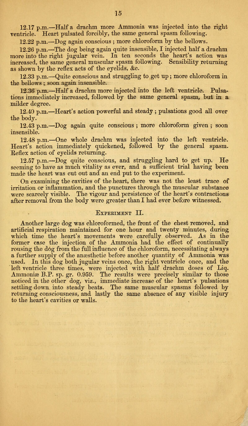 12.17 p.m.—Half a draclim more Ammonia was injected into the right ventricle. Heart pulsated forcibly, the same general spasm following. 12.22 p.m.—Dog again conscious ; more chloroform by the bellows. 12.26 p.m.—The dog being again quite insensible, I injected half a drachm more into the right jugular vein. In ten seconds the heart's action was increased, the same general muscular spasm following. Sensibility returning as shown by the reflex acts of the eyelids, &c. 12.33 p.m.—Quite conscious and struggling to get up; more chloroform in the bellows ; soon again insensible. 12.36 p.m.—Half a drachm more injected into the left ventricle. Pulsa- tions immediately increased, followed by the same general spasm, but in a milder degree. 12.40 p.m.—Heart's action powerful and steady ; pulsations good all over the body. 12.43 p.m.—Dog again quite conscious ; more chloroform given ; soon insensible. 12.48 p.m.—One whole drachm was injected into the left ventricle. Heart's action immediately quickened, foUowed by the general spasm. Heflex action of eyelids returning. 12.57 p.m.—^Dog quite conscious, and struggling hard to get up. He seeming to have as much vitality as ever, and a sufficient trial having been made the heart was cut out and an end put to the experiment. On examining the cavities of the heart, there was not the least trace of irritation or inflammation, and the punctures through the muscular substance were scarcely visible. The vigour and persistence of the heart's contractions after removal from the body were greater than I had ever before witnessed. EXPEEIMENT II. Another large dog was chloroformed, the front of the chest removed, and artificial respiration maintained for one hour and twenty minutes, during which time the heart's movements were carefully observed. As in the former case the injection of the Ammonia had the efiect of continually rousing the dog from the full influence of the chloroform, necessitating always a further supply of the ansesthetic before another quantity of Ammonia was used. In this dog both jugular veins once, the right ventricle once, and the ' left ventricle three times, were injected with half drachm doses of Liq. Ammonise B.P. sp. gr. 0.959. The results were precisely similar to those noticed in the other dog, viz., immediate increase of the heart's pulsations settling down into steady beats. The same muscular spasms foUowed by returning consciousness, and lastly the same absence of any visible injury to the heart's cavities or walls.