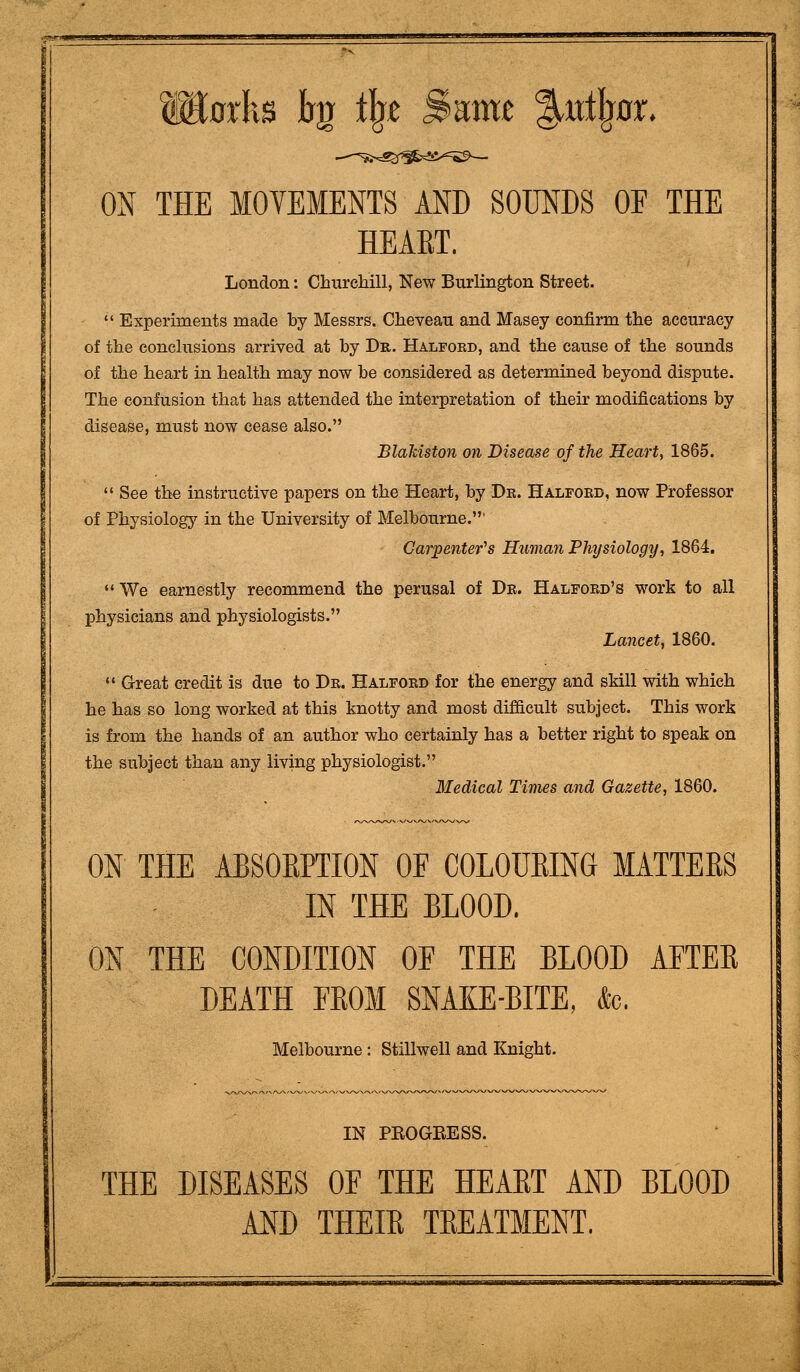 lEorks irg ilgt Same ^xtti^or. ON THE MOVEMENTS AND SOUNDS OF THE HEART. London: Cburelaill, New Burlington Street. Experiments made by Messrs. Cheveau and Masey confirm the accuracy of the conchisions arrived at by Dr. Halfokd, and the cause of the sounds of the heart in health may now be considered as determined beyond dispute. The confusion that has attended the interpretation of their modifications by disease, must now cease also. Blakiston on Disease of the Heart, 1865. See the instructive papers on the Heart, by Dr. Halford, now Professor of Physiology in the University of Melbourne.' Garpenter^s Human Physiology, 1864. We earnestly recommend the perusal of Dr. Halford's work to all physicians and physiologists. Lancet, 1860. *' Great credit is due to Dr. Halford for the energy and skill with which he has so long worked at this knotty and most difficult subject. This work is from the hands of an author who certainly has a better right to speak on the subject than any living physiologist. Medical Times and Gazette, 1860. ON THE ABSOEPTION OF COLOUEING MATTERS IN THE BLOOD. ON THE CONDITION OF THE BLOOD AFTER DEATH FROM SNAKE-BITE, &. Melbourne: Stillweli and Knight. IN PEOGBESS. THE DISEASES OF THE HEART AND BLOOD AND THEIR TREATMENT.