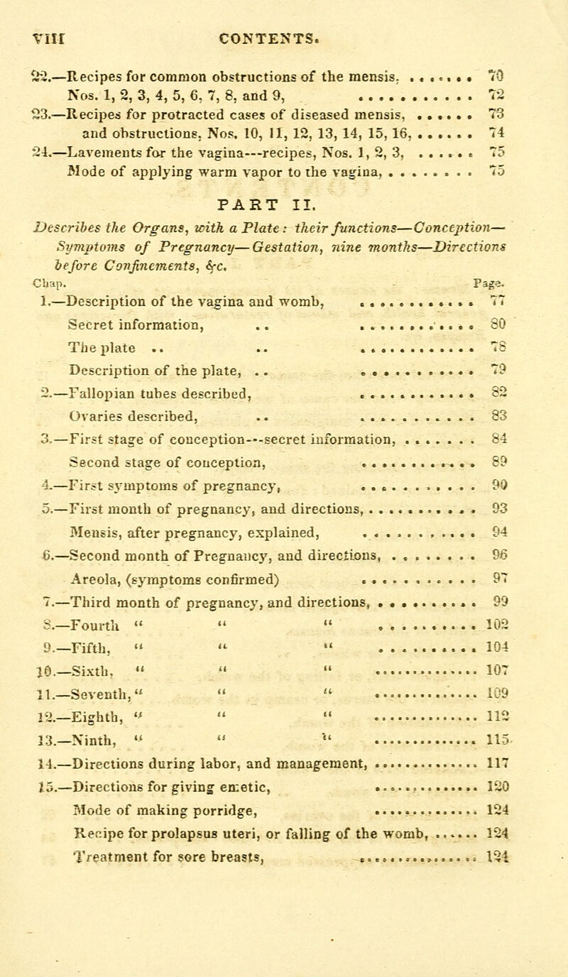 m.—Recipes for common obstructions of the mensis, 70 Nos. 1, 2, 3, 4, 5, 6, 7, 8, and 9, , 72 23.—Recipes for protracted cases of diseased mensis, 73 and obstructions. Nos. 10, II, 12, 13, 14, 15,16, 74 24.—Lavements for the vagina—recipes, Nos. 1, 2, 3, ...... 75 3Iode of applying warm vapor to the vagina, 75 PART II. Describes the Organs, with a Plate: their functions—Conception— Symptoms of Pregnancy—Gestation, nine months—Directions before Confinements, &-c. Chap. Page. 1.—Description of the vagina and womb, 77 Secret information, .. 80 ' The plate .. .. 78 Description of the plate, .. 79 2.—Fallopian tubes described, 82 Ovaries described, .. 83 3.—First stage of conception—-secret information, 84 Second stage of conception, ^ . . 89 4.—First s}-mptom8 of pregnancy, 90 5.—First month of pregnancy, and directions, ........... 93 Blensis, after pregnancy, explained, 94 6.—Second month of Pregnancy, and directions, ........ 95 Areola, (symptoms confirmed) . . . • 97 7.—Third month of pregnancy, and directions, . 99 8.—Fourth    102 9—Fifth,   •' 104 16.—Sixth,    107 11.—Seventh,   .....109 12.—Eighth, '*   112 13.—Ninth,   ■ 115 14.—Directions during labor, and management, 117 15.—Directions for giving eaetic, .............. 120 Mode of making porridge, 124 Recipe for prolapsus uteri, or falling of the womb, 124 Treatment for sore breasts, 121