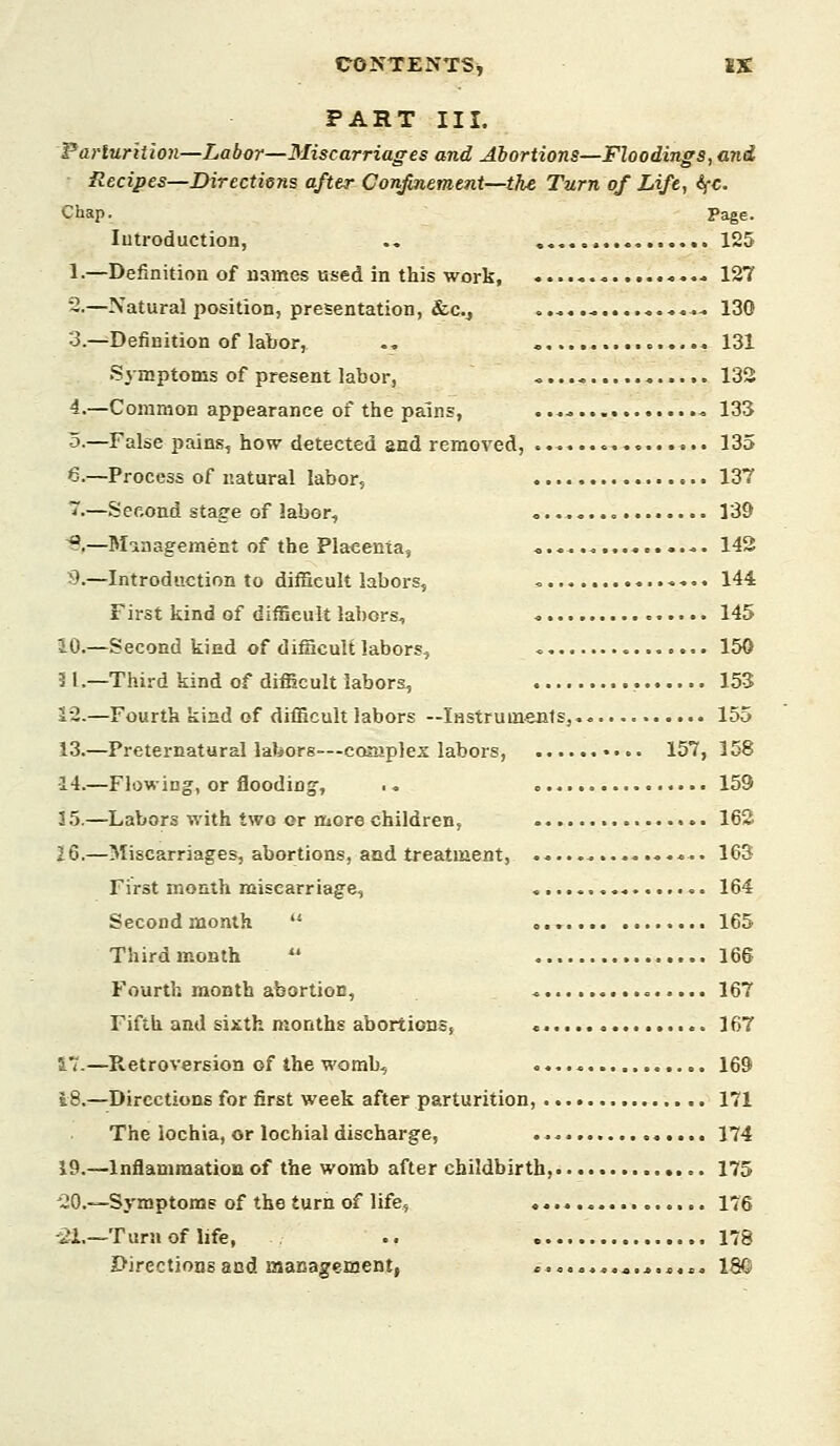 PART III. Parturition—Labor—Miscarriages and Abortions—Floodings, and Recipes—Directiens after Confinement—tTie Turn of Life, ifC. Chap. Page. lutroduction, ., 125 1-—Definition of names used in this work, -••■. 127 -•—Natural position, presentation, &c., ..* ^..-.-. 130 3.—Definition of labor, ., 131 Symptoms of present labor, « 133 4.—Common appearance of the pains, ...* 133 5-—False pains, how detected and removed, 135 6.—Process of natural labor, 137 7.—Second stage of labor, 139 ^,—Minagement of the Placenta, « 142 9.—Introduction to difficult labors, <, 144 First kind of difficult labors, 145 10.—Second kind of difficult labors, 150 11.—Third kind of difficult labors, 153 12.—Fourth kind of difficult labors —Instrumenls, 155 13.—Preternatural labors—cojuplex labors, 157, 158 14.—Flowing, or flooding, .. 159 15.—Labors with two or more children, 162 26.—Miscarriages, abortions, and treatment, «.. 163 First month miscarriage, 164 Second month  165 Third month  166 Fourth month abortion, 167 Fifth and sixth months abortions, 167 17.—Retroversion of the womb, 169 18.—Directions for first week after parturition, 171 The lochia, or lochial discharge, 174 19.—Inflammation of the womb after childbirth, 175 '20.—Symptoms of the turn of life, 176 -21.—Turn of life, .. 178 Directions and management, ........«.,.*.,, 18©