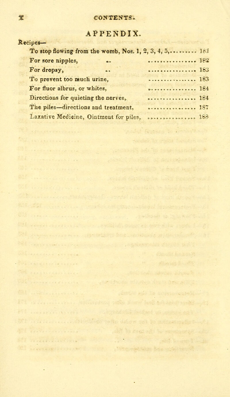 APPENDIX. Recipes— To stop flowing from the womb, Nos. 1, 2, 3, 4, 5,.»,.. ►... 18i For sore nipplesj ». 1S2 For dropsy, .. 163 To prevent too nsuch urine, 183 For fluor albrus, or whites, » 164 Directions for quietiag the uervesj ».. »... 1S4 The piles—directions and treatment, ^... 1S7 Laxative Medieine, Ointment for pilesv ..►.,».....>.^. .►» 1S3-