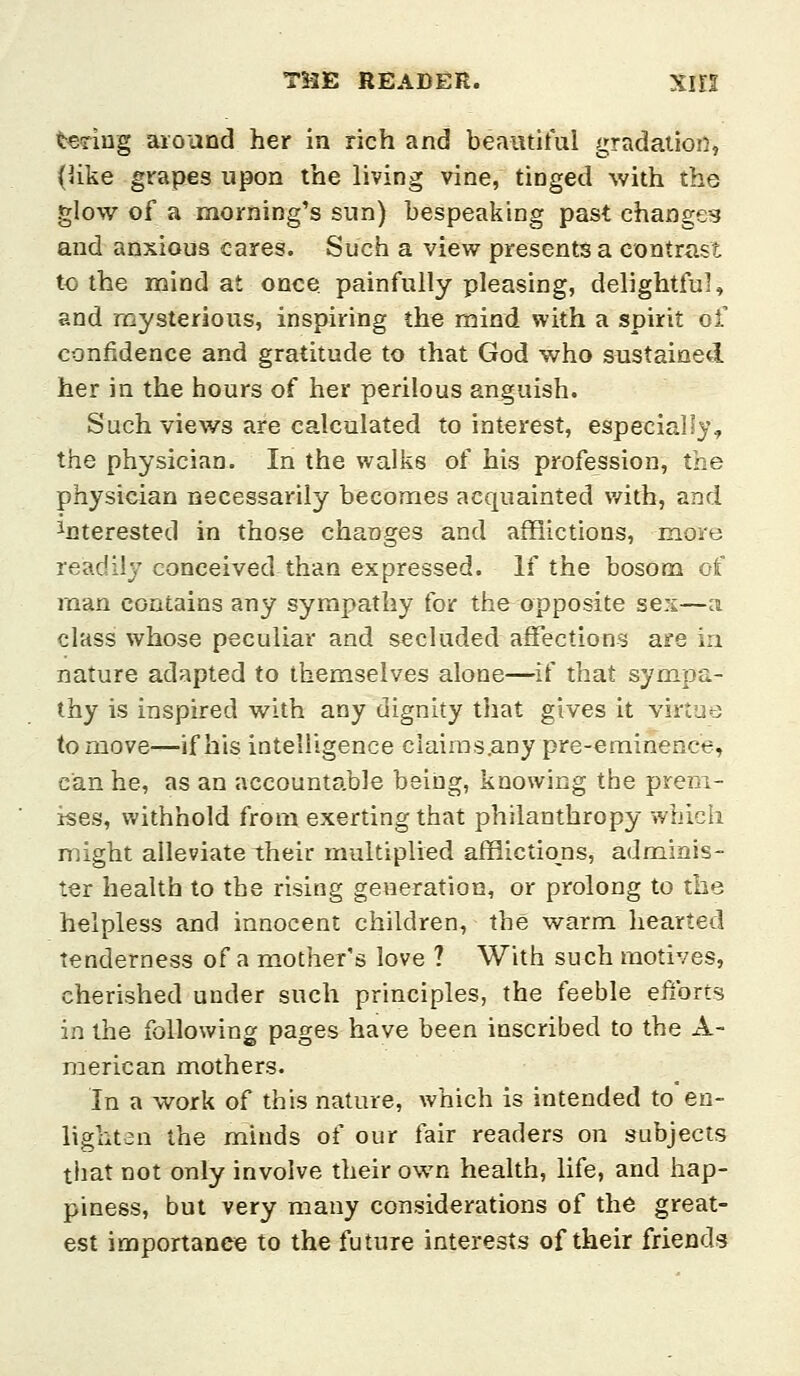 taring aioand her in rich and beaiitiful gradation, (like grapes upon the living vine, tinged with the glow of a morning's sun) bespeaking past changes and anxious cares. Such a view presents a contrast to the mind at once painfully pleasing, delightful, and mysterious, inspiring the mind with a spirit of confidence and gratitude to that God who sustained her in the hours of her perilous anguish. Such views are calculated to interest, especially, the physician. In the walks of his profession, the physician necessarily becomes acquainted v/ith, and interested in those changes and afflictions, more readily conceived than expressed. If the bosom of man contains any sympathy for the opposite sex—a class whose peculiar and secluded affections are in nature adapted to themselves alone—^if that sympa- thy is inspired with any dignity that gives it virtue to move—if his intelligence clairas.any pre-eminence, can he, as an accountable being, knowing the prem- ises, withhold from exerting that philanthropy which might alleviate their multiplied afflictions, adminis- ter health to the rising generation, or prolong to the helpless and innocent children, the warm hearted Tenderness of a mother's love ? With such motives, cherished under such principles, the feeble elzbrts in the following pages have been inscribed to the A- raerican mothers. In a work of this nature, which is intended to en- lighten the minds of our fair readers on subjects tiiat not only involve their own health, life, and hap- piness, but very many considerations of the great- est importance to the future interests of their friends