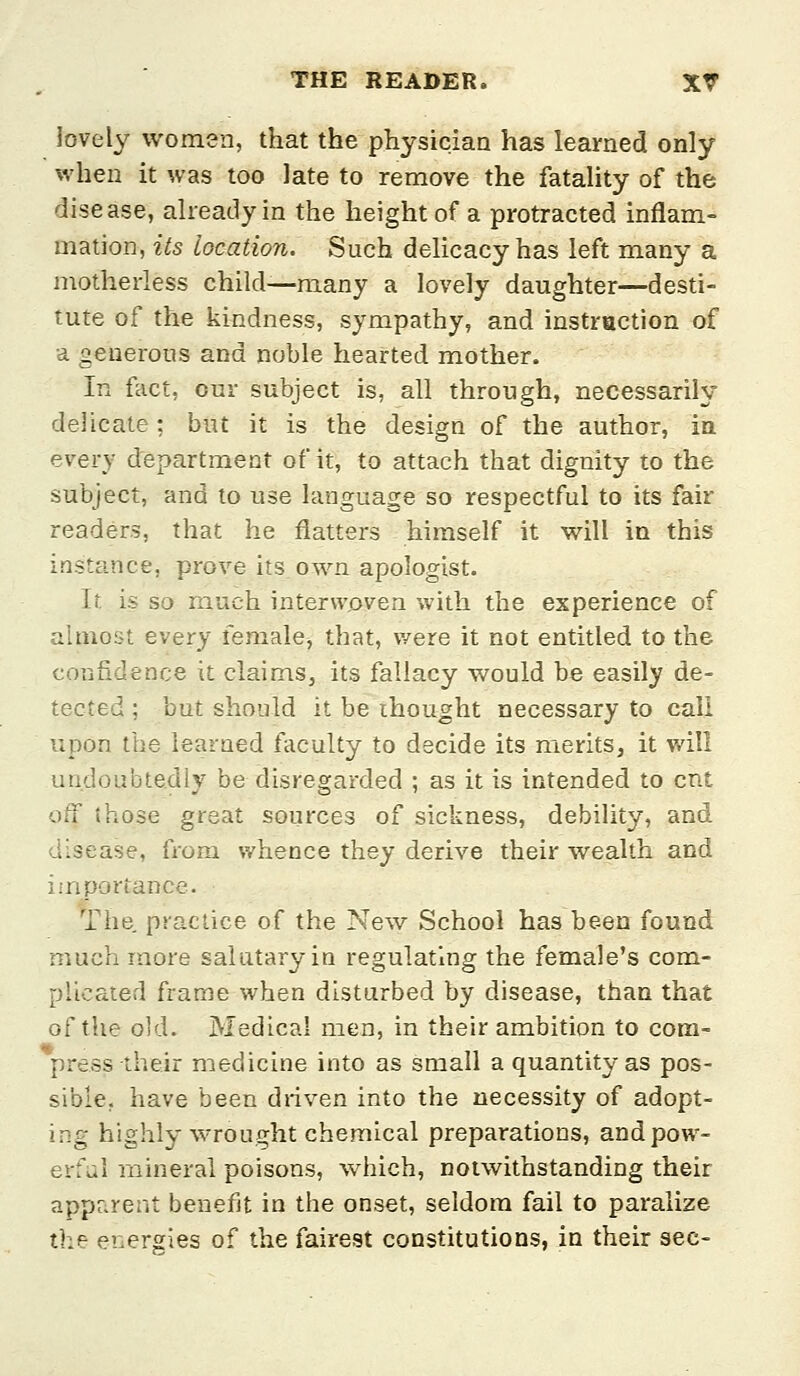 lovely women, that the physician has learned only when it was too late to remove the fatality of the disease, already in the height of a protracted inflam- mation, its location. Such delicacy has left many a motherless child—many a lovely daughter—desti- tute of the kindness, sympathy, and instruction of a generous and noble hearted mother. In fact, our subject is, all through, necessarily delicate; but it is the design of the author, ia every department of it, to attach that dignity to the subject, and to use language so respectful to its fair readers, that he flatters himself it will in this instance, prove its own apologist. It is so much interwoven with the experience of ahnost every female, that, were it not entitled to the confidence it claims, its fallacy would be easily de- tected ; but should it be ihought necessary to call upon the learned faculty to decide its merits, it will undoubtedly be disregarded ; as it is intended to cnt off those great sources of sickness, debility, and disease, from whence they derive their wealth and importance. The, practice of the New School has been found much more salutary in regulating the female's com- pUcated frame when disturbed by disease, than that of the old. Medical men, in their ambition to com- press their medicine into as small a quantity as pos- sible, have been driven into the necessity of adopt- ing highly wrought chemical preparations, and pow- erful mineral poisons, which, notwithstanding their apparent benefit in the onset, seldom fail to paralize the energies of the fairest constitutions, in their sec-